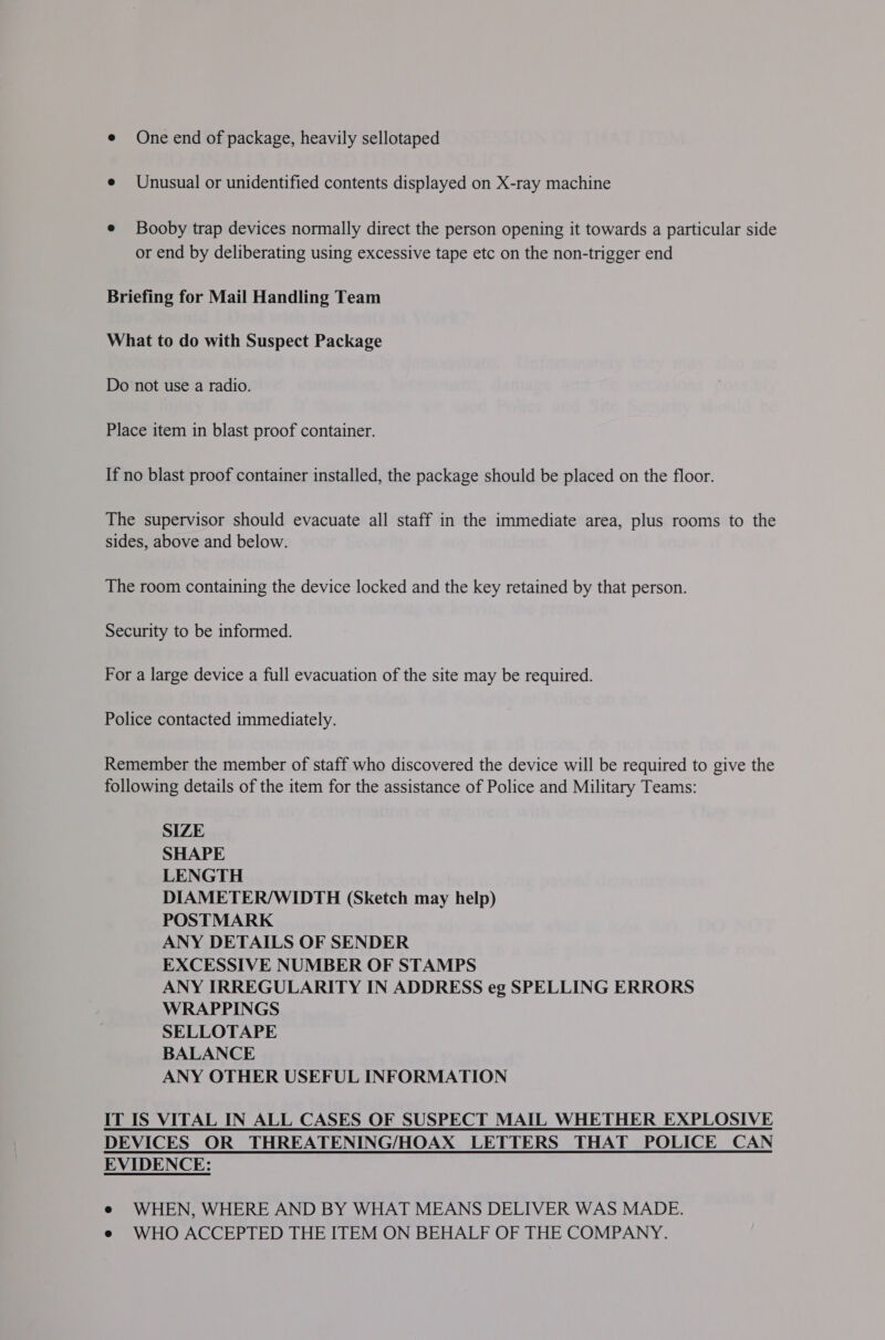e One end of package, heavily sellotaped e Unusual or unidentified contents displayed on X-ray machine e Booby trap devices normally direct the person opening it towards a particular side or end by deliberating using excessive tape etc on the non-trigger end Briefing for Mail Handling Team What to do with Suspect Package Do not use a radio. Place item in blast proof container. If no blast proof container installed, the package should be placed on the floor. The supervisor should evacuate all staff in the immediate area, plus rooms to the sides, above and below. The room containing the device locked and the key retained by that person. Security to be informed. For a large device a full evacuation of the site may be required. Police contacted immediately. Remember the member of staff who discovered the device will be required to give the following details of the item for the assistance of Police and Military Teams: SIZE SHAPE LENGTH DIAMETER/WIDTH (Sketch may help) POSTMARK ANY DETAILS OF SENDER EXCESSIVE NUMBER OF STAMPS ANY IRREGULARITY IN ADDRESS eg SPELLING ERRORS WRAPPINGS SELLOTAPE BALANCE ANY OTHER USEFUL INFORMATION IT IS VITAL IN ALL CASES OF SUSPECT MAIL WHETHER EXPLOSIVE DEVICES OR THREATENING/HOAX LETTERS THAT POLICE CAN EVIDENCE: e WHEN, WHERE AND BY WHAT MEANS DELIVER WAS MADE. e WHO ACCEPTED THE ITEM ON BEHALF OF THE COMPANY.