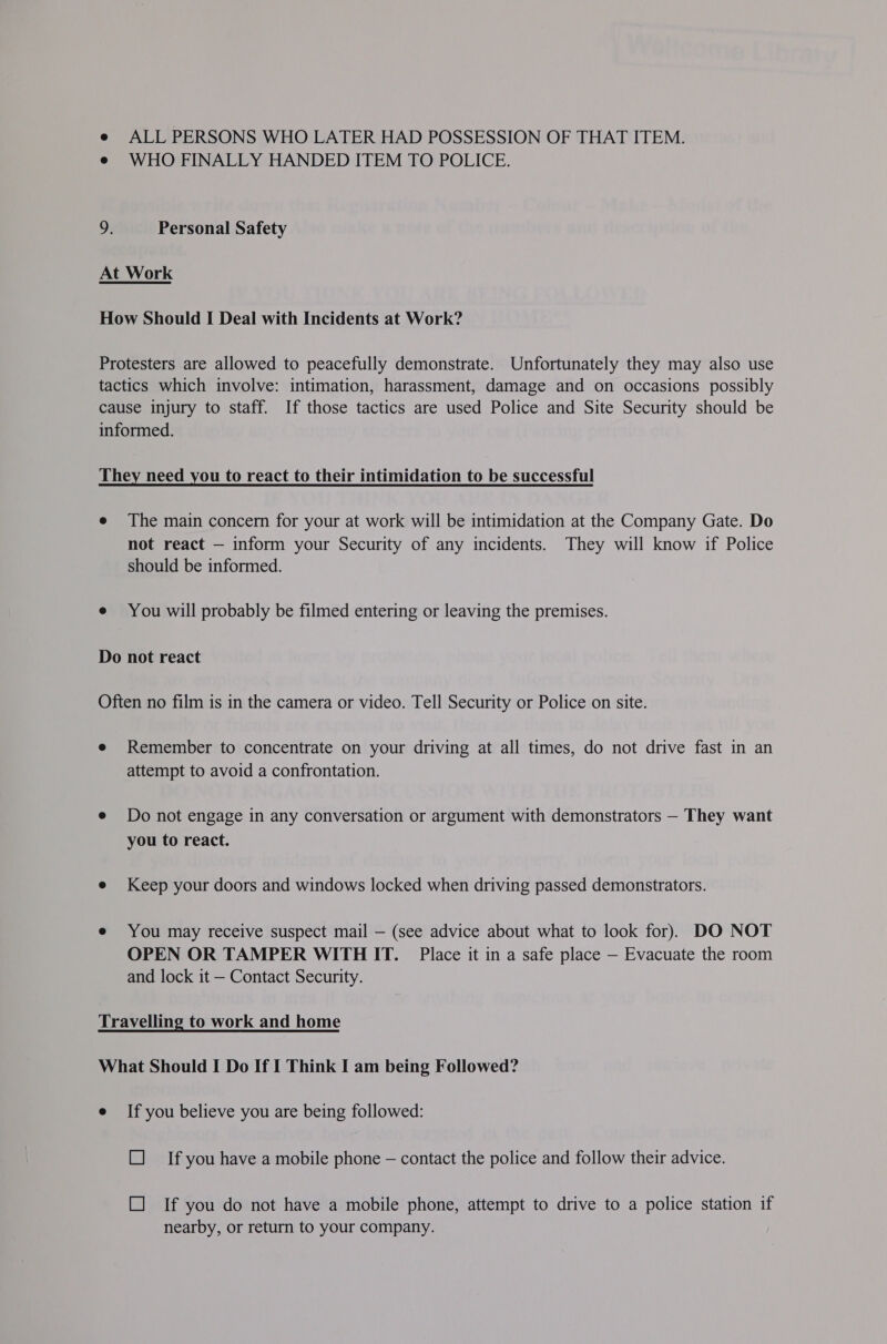 e ALL PERSONS WHO LATER HAD POSSESSION OF THAT ITEM. e WHO FINALLY HANDED ITEM TO POLICE. 9: Personal Safety At Work How Should I Deal with Incidents at Work? Protesters are allowed to peacefully demonstrate. Unfortunately they may also use tactics which involve: intimation, harassment, damage and on occasions possibly cause injury to staff. If those tactics are used Police and Site Security should be informed. They need you to react to their intimidation to be successful e The main concern for your at work will be intimidation at the Company Gate. Do not react — inform your Security of any incidents. They will know if Police should be informed. e You will probably be filmed entering or leaving the premises. Do not react Often no film is in the camera or video. Tell Security or Police on site. e Remember to concentrate on your driving at all times, do not drive fast in an attempt to avoid a confrontation. e Do not engage in any conversation or argument with demonstrators — They want you to react. e Keep your doors and windows locked when driving passed demonstrators. e You may receive suspect mail — (see advice about what to look for). DO NOT OPEN OR TAMPER WITHIT. Place it in a safe place — Evacuate the room and lock it — Contact Security. Travelling to work and home What Should I Do If I Think I am being Followed? e If you believe you are being followed: L] Ifyou have a mobile phone — contact the police and follow their advice. L] If you do not have a mobile phone, attempt to drive to a police station if nearby, or return to your company.