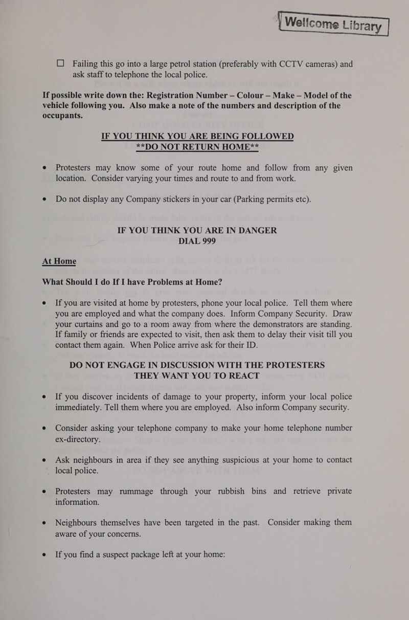  {Wellcome Library O Failing this go into a large petrol station (preferably with CCTV cameras) and ask staff to telephone the local police. If possible write down the: Registration Number — Colour — Make — Model of the vehicle following you. Also make a note of the numbers and description of the occupants. IF YOU THINK YOU ARE BEING FOLLOWED **DO NOT RETURN HOME** e Protesters may know some of your route home and follow from any given location. Consider varying your times and route to and from work. e Do not display any Company stickers in your car (Parking permits etc). IF YOU THINK YOU ARE IN DANGER DIAL 999 At Home What Should I do If I have Problems at Home? e If you are visited at home by protesters, phone your local police. Tell them where you are employed and what the company does. Inform Company Security. Draw your curtains and go to a room away from where the demonstrators are standing. If family or friends are expected to visit, then ask them to delay their visit till you contact them again. When Police arrive ask for their ID. DO NOT ENGAGE IN DISCUSSION WITH THE PROTESTERS THEY WANT YOU TO REACT e If you discover incidents of damage to your property, inform your local police immediately. Tell them where you are employed. Also inform Company security. e Consider asking your telephone company to make your home telephone number ex-directory. e Ask neighbours in area if they see anything suspicious at your home to contact _ local police. e Protesters may rummage through your rubbish bins and retrieve private information. e Neighbours themselves have been targeted in the past. Consider making them aware of your concerns. e Ifyou find a suspect package left at your home: