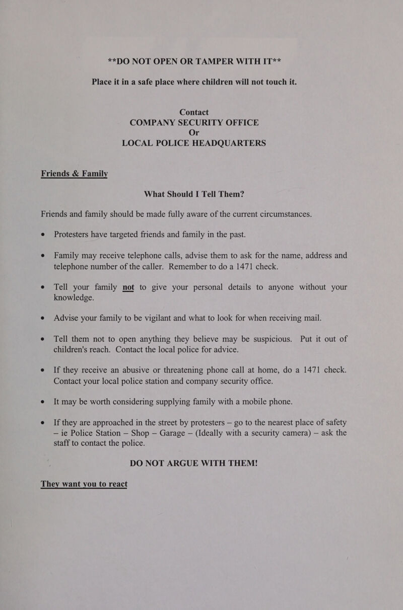 **DO NOT OPEN OR TAMPER WITH IT** Place it in a safe place where children will not touch it. Contact COMPANY SECURITY OFFICE Or LOCAL POLICE HEADQUARTERS What Should I Tell Them? Protesters have targeted friends and family in the past. Family may receive telephone calls, advise them to ask for the name, address and telephone number of the caller. Remember to do a 1471 check. Tell your family not to give your personal details to anyone without your knowledge. Advise your family to be vigilant and what to look for when receiving mail. Tell them not to open anything they believe may be suspicious. Put it out of children's reach. Contact the local police for advice. If they receive an abusive or threatening phone call at home, do a 1471 check. Contact your local police station and company security office. It may be worth considering supplying family with a mobile phone. If they are approached in the street by protesters — go to the nearest place of safety — ie Police Station — Shop — Garage — (Ideally with a security camera) — ask the staff to contact the police. DO NOT ARGUE WITH THEM!