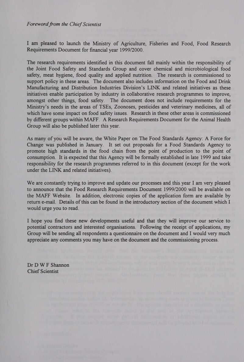 Foreword from the Chief Scientist I am pleased to launch the Ministry of Agriculture, Fisheries and Food, Food Research Requirements Document for financial year 1999/2000. The research requirements identified in this document fall mainly within the responsibility of the Joint Food Safety and Standards Group and cover chemical and microbiological food safety, meat hygiene, food quality and applied nutrition. The research is commissioned to support policy in these areas. The document also includes information on the Food and Drink Manufacturing and Distribution Industries Division’s LINK and related initiatives as these initiatives enable participation by industry in collaborative research programmes to improve, amongst other things, food safety. The document does not include requirements for the Ministry’s needs in the areas of TSEs, Zoonoses, pesticides and veterinary medicines, all of which have some impact on food safety issues. Research in these other areas is commissioned by different groups within MAFF. A Research Requirements Document for the Animal Health Group will also be published later this year. As many of you will be aware, the White Paper on The Food Standards Agency: A Force for Change was published in January. It set out proposals for a Food Standards Agency to promote high standards in the food chain from the point of production to the point of consumption. It is expected that this Agency will be formally established in late 1999 and take responsibility for the research programmes referred to in this document (except for the work under the LINK and related initiatives). We are constantly trying to improve and update our processes and this year I am very pleased to announce that the Food Research Requirements Document 1999/2000 will be available on the MAFF Website. In addition, electronic copies of the application form are available by return e-mail. Details of this can be found in the introductory section of the document which I would urge you to read. I hope you find these new developments useful and that they will improve our service to potential contractors and interested organisations. Following the receipt of applications, my Group will be sending all respondents a questionnaire on the document and I would very much appreciate any comments you may have on the document and the commissioning process. Dr D W F Shannon Chief Scientist