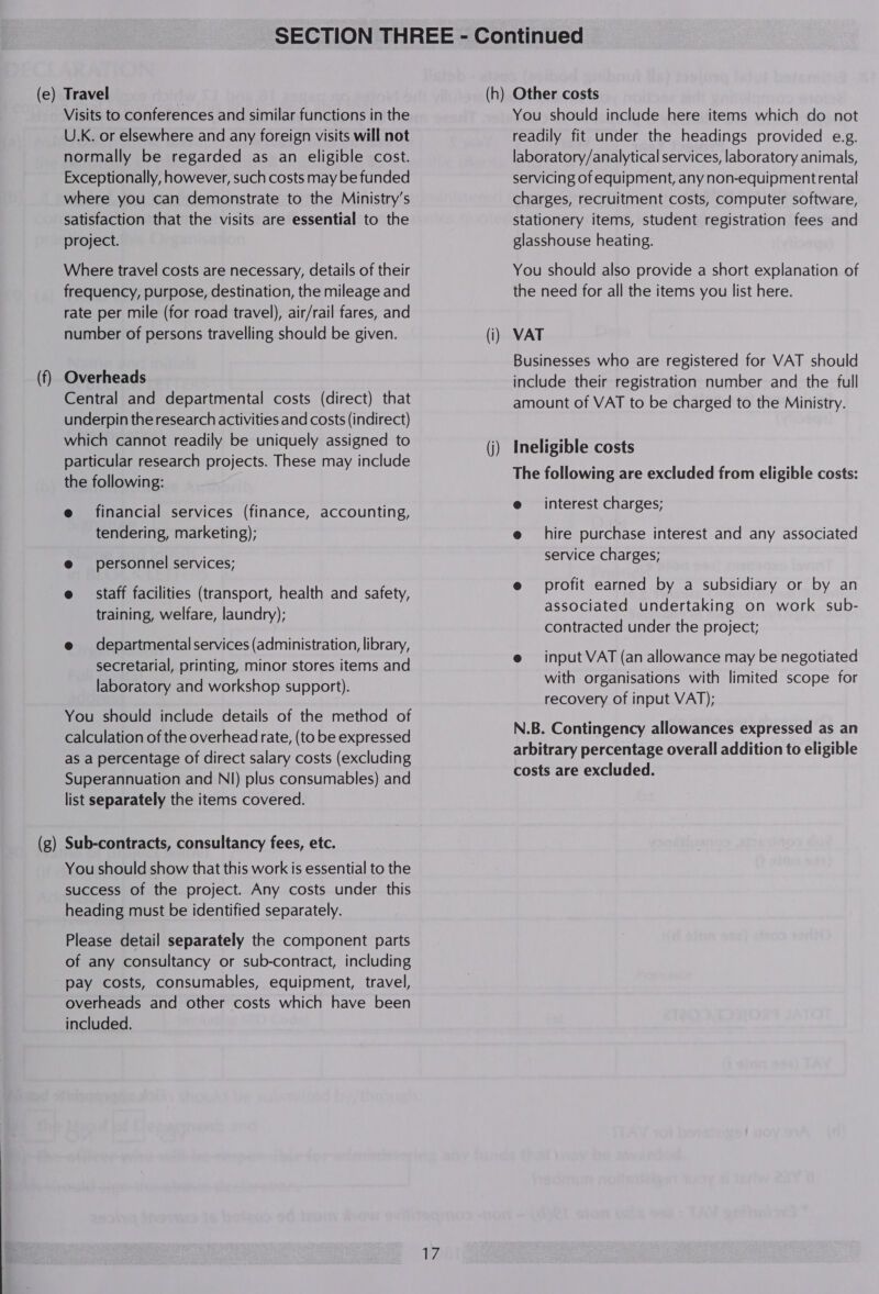 — Visits to conferences and similar functions in the U.K. or elsewhere and any foreign visits will not normally be regarded as an eligible cost. Exceptionally, however, such costs may be funded where you can demonstrate to the Ministry's satisfaction that the visits are essential to the Where travel costs are necessary, details of their frequency, purpose, destination, the mileage and rate per mile (for road travel), air/rail fares, and number of persons travelling should be given. Overheads Central and departmental costs (direct) that underpin the research activities and costs (indirect) which cannot readily be uniquely assigned to particular research projects. These may include the following: e financial services (finance, accounting, tendering, marketing); @ personnel services; e staff facilities (transport, health and safety, training, welfare, laundry); e@ departmental services (administration, library, secretarial, printing, minor stores items and laboratory and workshop support). You should include details of the method of calculation of the overhead rate, (to be expressed as a percentage of direct salary costs (excluding Superannuation and NI) plus consumables) and list separately the items covered. Sub-contracts, consultancy fees, etc. You should show that this work is essential to the success of the project. Any costs under this heading must be identified separately. Please detail separately the component parts of any consultancy or sub-contract, including pay costs, consumables, equipment, travel, overheads and other costs which have been included. Te You should include here items which do not readily fit under the headings provided e.g. laboratory/analytical services, laboratory animals, servicing of equipment, any non-equipmentrental charges, recruitment costs, computer software, stationery items, student registration fees and You should also provide a short explanation of the need for all the items you list here. VAT Businesses who are registered for VAT should include their registration number and the full amount of VAT to be charged to the Ministry. Ineligible costs The following are excluded from eligible costs: e interest charges; e@ hire purchase interest and any associated service charges; @ profit earned by a subsidiary or by an associated undertaking on work sub- contracted under the project; e input VAT (an allowance may be negotiated with organisations with limited scope for recovery of input VAT); N.B. Contingency allowances expressed as an arbitrary percentage overall addition to eligible costs are excluded.