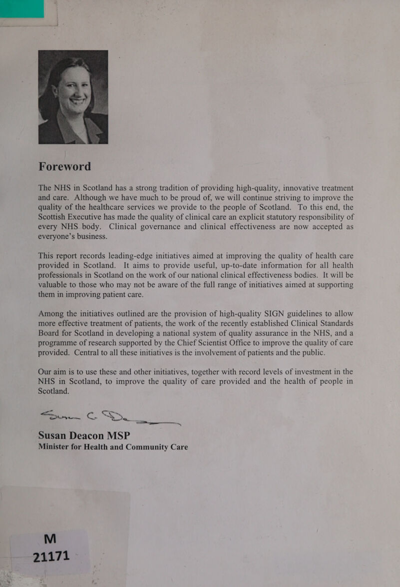   The NHS in Scotland has a strong tradition of providing high-quality, innovative treatment and care. Although we have much to be proud of, we will continue striving to improve the quality of the healthcare services we provide to the people of Scotland. To this end, the Scottish Executive has made the quality of clinical care an explicit statutory responsibility of every NHS body. Clinical governance and clinical effectiveness are now accepted as everyone’s business. This report records leading-edge initiatives aimed at improving the quality of health care provided in Scotland. It aims to provide useful, up-to-date information for all health professionals in Scotland on the work of our national clinical effectiveness bodies. It will be valuable to those who may not be aware of the full range of initiatives aimed at supporting them in improving patient care. Among the initiatives outlined are the provision of high-quality SIGN guidelines to allow more effective treatment of patients, the work of the recently established Clinical Standards Board for Scotland in developing a national system of quality assurance in the NHS, and a programme of research supported by the Chief Scientist Office to improve the quality of care provided. Central to all these initiatives is the involvement of patients and the public. Our aim is to use these and other initiatives, together with record levels of investment in the NHS in Scotland, to improve the quality of care provided and the health of people in Scotland. te. c Co, Pa oe an eal “te é oy x: Spr Susan Deacon MSP Minister for Health and Community Care 21171