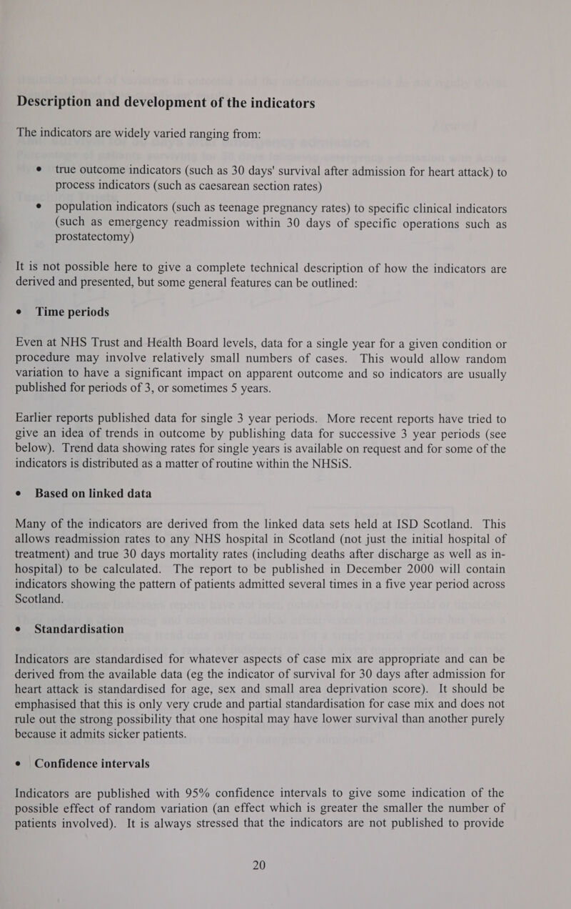Description and development of the indicators The indicators are widely varied ranging from: e true outcome indicators (such as 30 days' survival after admission for heart attack) to process indicators (such as caesarean section rates) ¢ population indicators (such as teenage pregnancy rates) to specific clinical indicators (such as emergency readmission within 30 days of specific operations such as prostatectomy) It is not possible here to give a complete technical description of how the indicators are derived and presented, but some general features can be outlined: e Time periods Even at NHS Trust and Health Board levels, data for a single year for a given condition or procedure may involve relatively small numbers of cases. This would allow random variation to have a significant impact on apparent outcome and so indicators are usually published for periods of 3, or sometimes 5 years. Earlier reports published data for single 3 year periods. More recent reports have tried to give an idea of trends in outcome by publishing data for successive 3 year periods (see below). Trend data showing rates for single years is available on request and for some of the indicators is distributed as a matter of routine within the NHSiS. e Based on linked data Many of the indicators are derived from the linked data sets held at ISD Scotland. This allows readmission rates to any NHS hospital in Scotland (not just the initial hospital of treatment) and true 30 days mortality rates (including deaths after discharge as well as in- hospital) to be calculated. The report to be published in December 2000 will contain indicators showing the pattern of patients admitted several times in a five year period across Scotland. e Standardisation Indicators are standardised for whatever aspects of case mix are appropriate and can be derived from the available data (eg the indicator of survival for 30 days after admission for heart attack is standardised for age, sex and small area deprivation score). It should be emphasised that this is only very crude and partial standardisation for case mix and does not tule out the strong possibility that one hospital may have lower survival than another purely because it admits sicker patients. e Confidence intervals Indicators are published with 95% confidence intervals to give some indication of the possible effect of random variation (an effect which is greater the smaller the number of patients involved). It is always stressed that the indicators are not published to provide 20