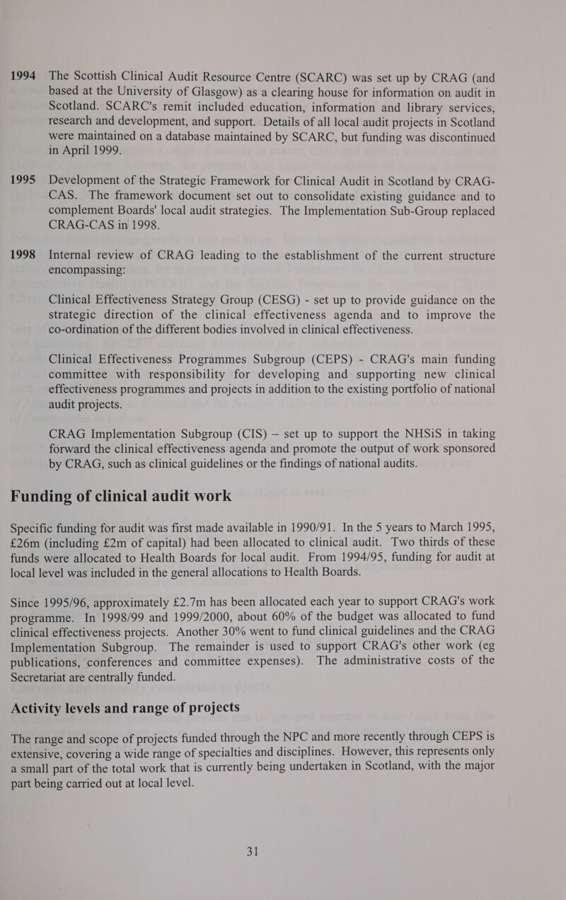 1994 The Scottish Clinical Audit Resource Centre (SCARC) was set up by CRAG (and based at the University of Glasgow) as a clearing house for information on audit in Scotland. SCARC's remit included education, information and library services, research and development, and support. Details of all local audit projects in Scotland were maintained on a database maintained by SCARC, but funding was discontinued in April 1999. 1995 Development of the Strategic Framework for Clinical Audit in Scotland by CRAG- CAS. The framework document set out to consolidate existing guidance and to complement Boards' local audit strategies. The Implementation Sub-Group replaced CRAG-CAS in 1998. 1998 Internal review of CRAG leading to the establishment of the current structure encompassing: Clinical Effectiveness Strategy Group (CESG) - set up to provide guidance on the strategic direction of the clinical effectiveness agenda and to improve the co-ordination of the different bodies involved in clinical effectiveness. Clinical Effectiveness Programmes Subgroup (CEPS) - CRAG's main funding committee with responsibility for developing and supporting new clinical effectiveness programmes and projects in addition to the existing portfolio of national audit projects. CRAG Implementation Subgroup (CIS) — set up to support the NHSiS in taking forward the clinical effectiveness agenda and promote the output of work sponsored by CRAG, such as clinical guidelines or the findings of national audits. Funding of clinical audit work Specific funding for audit was first made available in 1990/91. In the 5 years to March 1995, £26m (including £2m of capital) had been allocated to clinical audit. Two thirds of these funds were allocated to Health Boards for local audit. From 1994/95, funding for audit at local level was included in the general allocations to Health Boards. Since 1995/96, approximately £2.7m has been allocated each year to support CRAG's work programme. In 1998/99 and 1999/2000, about 60% of the budget was allocated to fund clinical effectiveness projects. Another 30% went to fund clinical guidelines and the CRAG Implementation Subgroup. The remainder is used to support CRAG's other work (eg publications, conferences and committee expenses). The administrative costs of the Secretariat are centrally funded. Activity levels and range of projects The range and scope of projects funded through the NPC and more recently through CEPS is extensive, covering a wide range of specialties and disciplines. However, this represents only a small part of the total work that is currently being undertaken in Scotland, with the major part being carried out at local level. 31