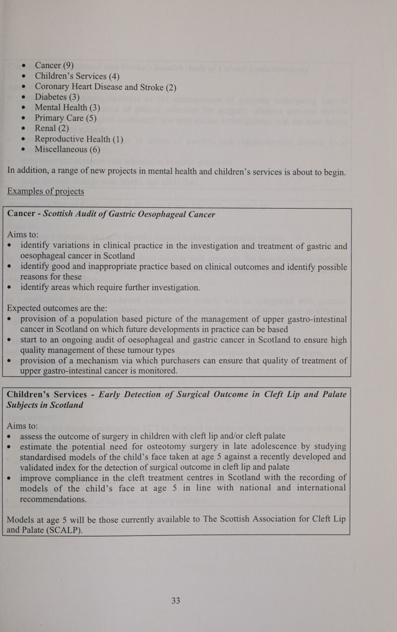 Children’s Services (4) Coronary Heart Disease and Stroke (2) Diabetes (3) Mental Health (3) Primary Care (5) Renal (2) Reproductive Health (1) Miscellaneous (6) In addition, a range of new projects in mental health and children’s services is about to begin. Examples of projects Cancer - Scottish Audit of Gastric Oesophageal Cancer Aims to: identify variations in clinical practice in the investigation and treatment of gastric and oesophageal cancer in Scotland identify good and inappropriate practice based on clinical outcomes and identify possible reasons for these identify areas which require further investigation. Expected outcomes are the: provision of a population based picture of the management of upper gastro-intestinal cancer in Scotland on which future developments in practice can be based start to an ongoing audit of oesophageal and gastric cancer in Scotland to ensure high quality management of these tumour types provision of a mechanism via which purchasers can ensure that quality of treatment of upper gastro-intestinal cancer is monitored. Children’s Services - Early Detection of Surgical Outcome in Cleft Lip and Palate Subjects in Scotland Aims to: assess the outcome of surgery in children with cleft lip and/or cleft palate estimate the potential need for osteotomy surgery in late adolescence by studying standardised models of the child’s face taken at age 5 against a recently developed and validated index for the detection of surgical outcome in cleft lip and palate improve compliance in the cleft treatment centres in Scotland with the recording of models of the child’s face at age 5 in line with national and international recommendations.  33