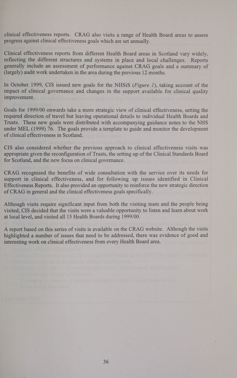 clinical effectiveness reports. CRAG also visits a range of Health Board areas to assess progress against clinical effectiveness goals which are set annually. Clinical effectiveness reports from different Health Board areas in Scotland vary widely, reflecting the different structures and systems in place and local challenges. Reports generally include an assessment of performance against CRAG goals and a summary of (largely) audit work undertaken in the area during the previous 12 months. In October 1999, CIS issued new goals for the NHSiS (Figure 1), taking account of the impact of clinical governance and changes in the support available for clinical quality improvement. Goals for 1999/00 onwards take a more strategic view of clinical effectiveness, setting the required direction of travel but leaving operational details to individual Health Boards and Trusts. These new goals were distributed with accompanying guidance notes to the NHS under MEL (1999) 76. The goals provide a template to guide and monitor the development of clinical effectiveness in Scotland. CIS also considered whether the previous approach to clinical effectiveness visits was appropriate given the reconfiguration of Trusts, the setting up of the Clinical Standards Board for Scotland, and the new focus on clinical governance. CRAG recognised the benefits of wide consultation with the service over its needs for support in clinical effectiveness, and for following up issues identified in Clinical Effectiveness Reports. It also provided an opportunity to reinforce the new strategic direction of CRAG in general and the clinical effectiveness goals specifically. Although visits require significant input from both the visiting team and the people being visited, CIS decided that the visits were a valuable opportunity to listen and learn about work at local level, and visited all 15 Health Boards during 1999/00. A report based on this series of visits is available on the CRAG website. Although the visits highlighted a number of issues that need to be addressed, there was evidence of good and interesting work on clinical effectiveness from every Health Board area. 36