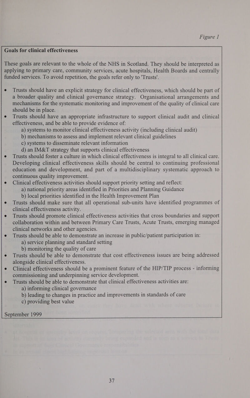 Goals for clinical effectiveness These goals are relevant to the whole of the NHS in Scotland. They should be interpreted as applying to primary care, community services, acute hospitals, Health Boards and centrally funded services. To avoid repetition, the goals refer only to ‘Trusts’. e Trusts should have an explicit strategy for clinical effectiveness, which should be part of a broader quality and clinical governance strategy. Organisational arrangements and mechanisms for the systematic monitoring and improvement of the quality of clinical care should be in place. e Trusts should have an appropriate infrastructure to support clinical audit and clinical effectiveness, and be able to provide evidence of: a) systems to monitor clinical effectiveness activity (including clinical audit) b) mechanisms to assess and implement relevant clinical guidelines c) systems to disseminate relevant information d) an IM&amp;T strategy that supports clinical effectiveness e Trusts should foster a culture in which clinical effectiveness is integral to all clinical care. Developing clinical effectiveness skills should be central to continuing professional education and development, and part of a multidisciplinary systematic approach to continuous quality improvement. e Clinical effectiveness activities should support priority setting and reflect: a) national priority areas identified in Priorities and Planning Guidance b) local priorities identified in the Health Improvement Plan e Trusts should make sure that all operational sub-units have identified programmes of clinical effectiveness activity. e Trusts should promote clinical effectiveness activities that cross boundaries and support collaboration within and between Primary Care Trusts, Acute Trusts, emerging managed clinical networks and other agencies. e Trusts should be able to demonstrate an increase in public/patient participation in: a) service planning and standard setting b) monitoring the quality of care e Trusts should be able to demonstrate that cost effectiveness issues are being addressed alongside clinical effectiveness. e Clinical effectiveness should be a prominent feature of the HIP/TIP process - informing commissioning and underpinning service development. e Trusts should be able to demonstrate that clinical effectiveness activities are: a) informing clinical governance b) leading to changes in practice and improvements in standards of care c) providing best value September 1999 37