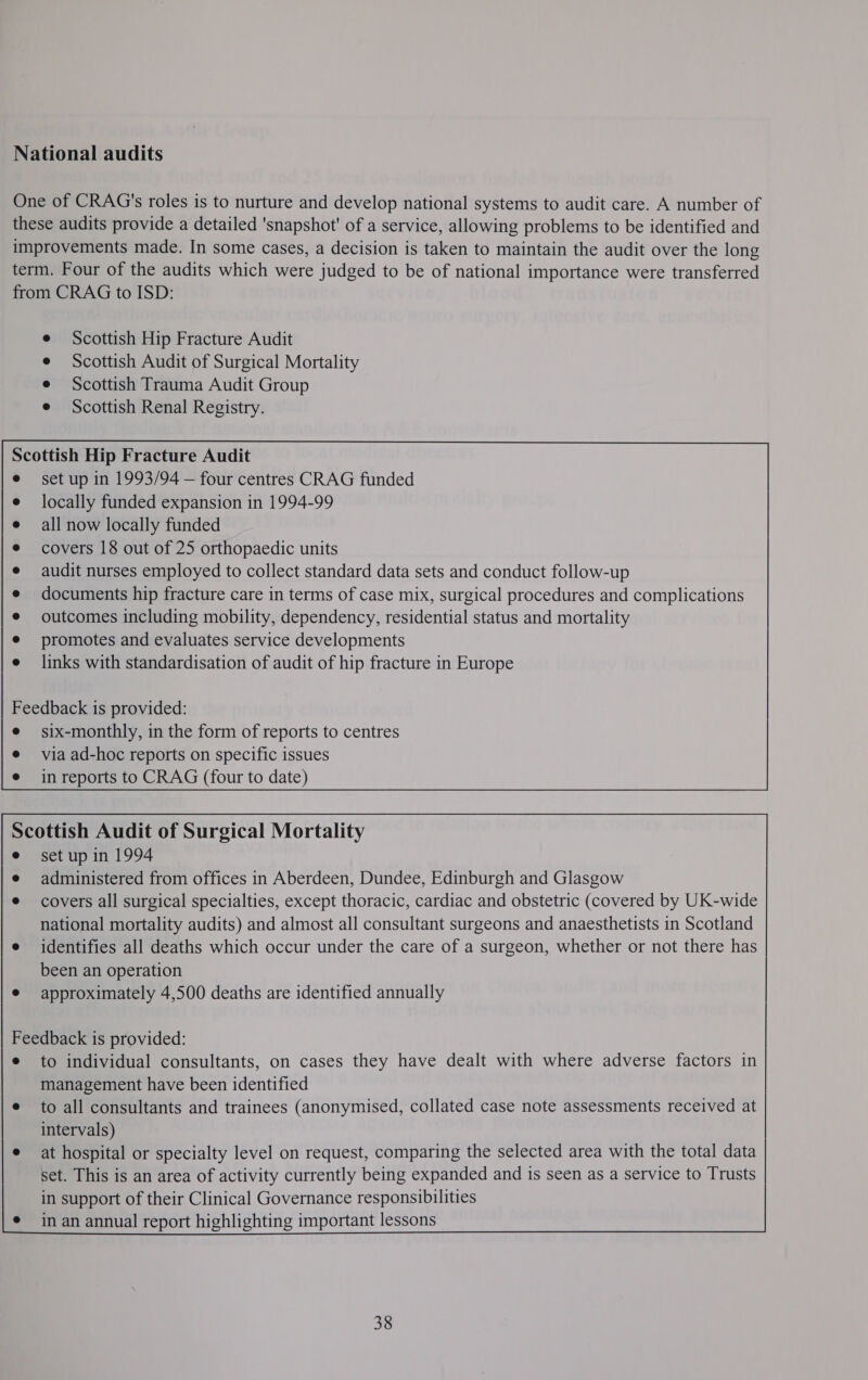 National audits One of CRAG's roles is to nurture and develop national systems to audit care. A number of these audits provide a detailed 'snapshot' of a service, allowing problems to be identified and improvements made. In some cases, a decision is taken to maintain the audit over the long term. Four of the audits which were judged to be of national importance were transferred from CRAG to ISD: Scottish Hip Fracture Audit Scottish Audit of Surgical Mortality Scottish Trauma Audit Group Scottish Renal Registry. Scottish Hip Fracture Audit set up in 1993/94 — four centres CRAG funded locally funded expansion in 1994-99 all now locally funded covers 18 out of 25 orthopaedic units audit nurses employed to collect standard data sets and conduct follow-up documents hip fracture care in terms of case mix, surgical procedures and complications outcomes including mobility, dependency, residential status and mortality promotes and evaluates service developments links with standardisation of audit of hip fracture in Europe Feedback is provided: e six-monthly, in the form of reports to centres e viaad-hoc reports on specific issues e inreports to CRAG (four to date)  Scottish Audit of Surgical Mortality e set up in 1994 e administered from offices in Aberdeen, Dundee, Edinburgh and Glasgow e covers all surgical specialties, except thoracic, cardiac and obstetric (covered by UK-wide national mortality audits) and almost all consultant surgeons and anaesthetists in Scotland e identifies all deaths which occur under the care of a surgeon, whether or not there has been an operation approximately 4,500 deaths are identified annually               Feedback is provided: e to individual consultants, on cases they have dealt with where adverse factors in management have been identified e to all consultants and trainees (anonymised, collated case note assessments received at intervals) e at hospital or specialty level on request, comparing the selected area with the total data set. This is an area of activity currently being expanded and is seen as a service to Trusts in support of their Clinical Governance responsibilities in an annual report highlighting important lessons           38