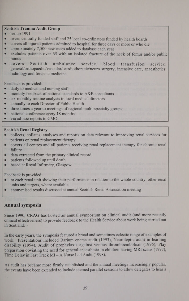Scottish Trauma Audit Group e setup 1991 e seven centrally funded staff and 25 local co-ordinators funded by health boards covers all injured patients admitted to hospital for three days or more or who die approximately 7,500 new cases added to database each year excludes patients over 65 with an isolated fracture of the neck of femur and/or public ramus covers Scottish ambulance service, blood transfusion service, general/orthopaedic/vascular/ cardiothoracic/neuro surgery, intensive care, anaesthetics, radiology and forensic medicine national conference every 18 months via ad-hoc reports to CMO Scottish Renal Registry e collects, collates, analyses and reports on data relevant to improving renal services for patients on renal replacement therapy covers all centres and all patients receiving renal replacement therapy for chronic renal failure data extracted from the primary clinical record patients followed up until death based at Royal Infirmary, Glasgow Feedback is provided: e to each renal unit showing their performance in relation to the whole country, other renal units and targets, where available e anonymised results discussed at annual Scottish Renal Association meeting  Annual symposia Since 1990, CRAG has hosted an annual symposium on clinical audit (and more recently clinical effectiveness) to provide feedback to the Health Service about work being carried out in Scotland. - In the early years, the symposia featured a broad and sometimes eclectic range of examples of work. Presentations included Barium enema audit (1993), Neuroleptic audit in learning disability (1994), Audit of prophylaxis against venous thromboembolism (1996), Play preparation obviating the need for general anaesthesia in children having MRI scans (1997), Time Delay in Fast Track MI — A Nurse Led Audit (1998). As audit has became more firmly established and the annual meetings increasingly popular, the events have been extended to include themed parallel sessions to allow delegates to hear a By
