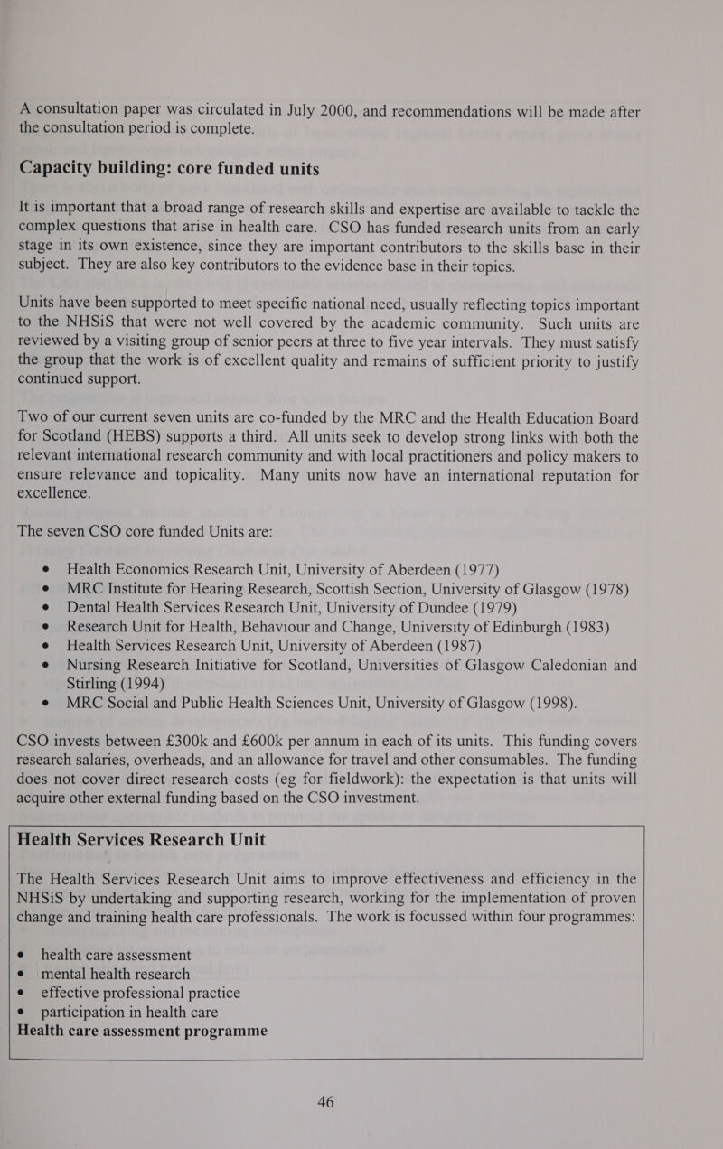 A consultation paper was circulated in July 2000, and recommendations will be made after the consultation period is complete. Capacity building: core funded units It is important that a broad range of research skills and expertise are available to tackle the complex questions that arise in health care. CSO has funded research units from an early stage in its own existence, since they are important contributors to the skills base in their subject. They are also key contributors to the evidence base in their topics. Units have been supported to meet specific national need, usually reflecting topics important to the NHSiS that were not well covered by the academic community. Such units are reviewed by a visiting group of senior peers at three to five year intervals. They must satisfy the group that the work is of excellent quality and remains of sufficient priority to justify continued support. Two of our current seven units are co-funded by the MRC and the Health Education Board for Scotland (HEBS) supports a third. All units seek to develop strong links with both the relevant international research community and with local practitioners and policy makers to ensure relevance and topicality. Many units now have an international reputation for excellence. The seven CSO core funded Units are: Health Economics Research Unit, University of Aberdeen (1977) MRC Institute for Hearing Research, Scottish Section, University of Glasgow (1978) Dental Health Services Research Unit, University of Dundee (1979) Research Unit for Health, Behaviour and Change, University of Edinburgh (1983) Health Services Research Unit, University of Aberdeen (1987) Nursing Research Initiative for Scotland, Universities of Glasgow Caledonian and Stirling (1994) e MRC Social and Public Health Sciences Unit, University of Glasgow (1998).   Health Services Research Unit  The Health Services Research Unit aims to improve effectiveness and efficiency in the NHSiS by undertaking and supporting research, working for the implementation of proven change and training health care professionals. The work is focussed within four programmes:      health care assessment mental health research effective professional practice participation in health care Health care assessment programme     