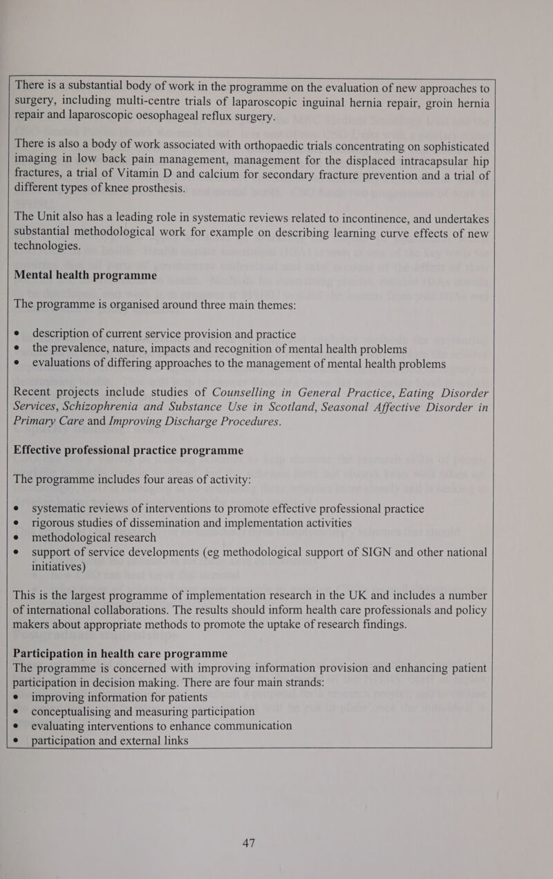      There is a substantial body of work in the programme on the evaluation of new approaches to surgery, including multi-centre trials of laparoscopic inguinal hernia repair, groin hernia repair and laparoscopic oesophageal reflux surgery.      There is also a body of work associated with orthopaedic trials concentrating on sophisticated imaging in low back pain management, management for the displaced intracapsular hip fractures, a trial of Vitamin D and calcium for secondary fracture prevention and a trial of different types of knee prosthesis.       The Unit also has a leading role in systematic reviews related to incontinence, and undertakes substantial methodological work for example on describing learning curve effects of new technologies. )     Mental health programme   The programme is organised around three main themes:    e description of current service provision and practice e the prevalence, nature, impacts and recognition of mental health problems e evaluations of differing approaches to the management of mental health problems     Recent projects include studies of Counselling in General Practice, Eating Disorder Services, Schizophrenia and Substance Use in Scotland, Seasonal Affective Disorder in Primary Care and Improving Discharge Procedures.    Effective professional practice programme   The programme includes four areas of activity:    systematic reviews of interventions to promote effective professional practice rigorous studies of dissemination and implementation activities methodological research support of service developments (eg methodological support of SIGN and other national initiatives)        This is the largest programme of implementation research in the UK and includes a number of international collaborations. The results should inform health care professionals and policy makers about appropriate methods to promote the uptake of research findings.       Participation in health care programme Pie programme is concerned with improving information provision and enhancing patient participation in decision making. There are four main strands: e improving information for patients e conceptualising and measuring participation e evaluating interventions to enhance communication e participation and external links          