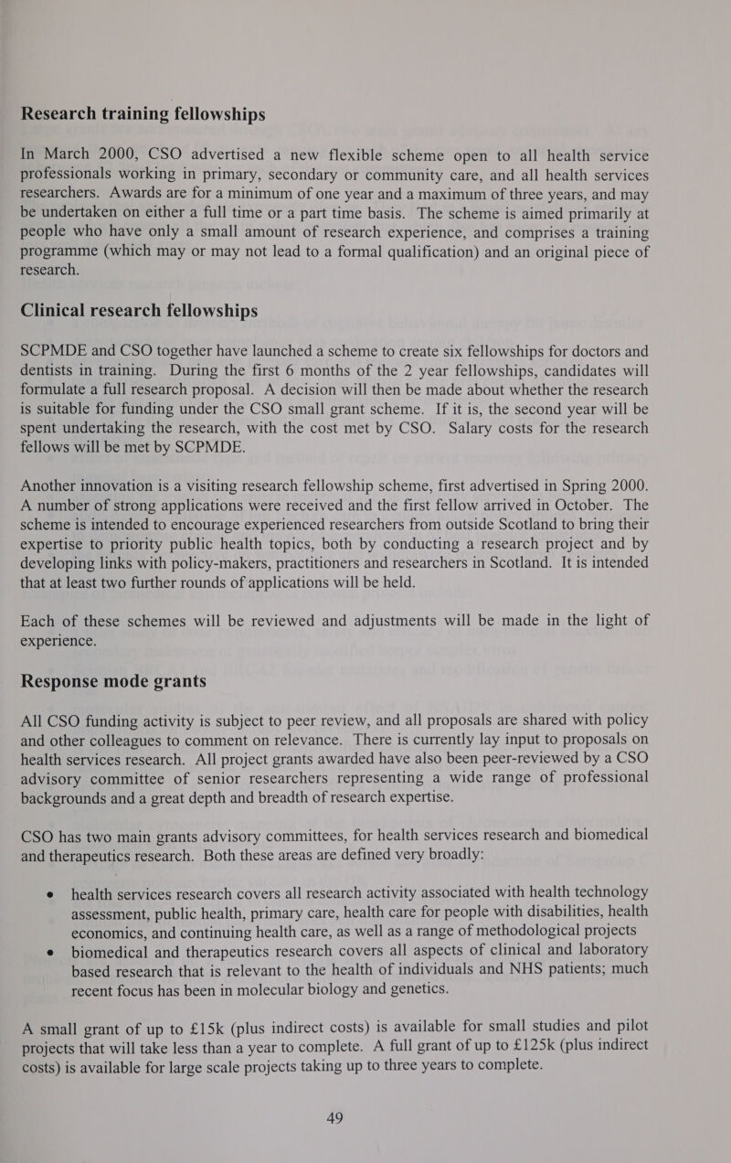 Research training fellowships In March 2000, CSO advertised a new flexible scheme open to all health service professionals working in primary, secondary or community care, and all health services researchers. Awards are for a minimum of one year and a maximum of three years, and may be undertaken on either a full time or a part time basis. The scheme is aimed primarily at people who have only a small amount of research experience, and comprises a training programme (which may or may not lead to a formal qualification) and an original piece of research. Clinical research fellowships SCPMDE and CSO together have launched a scheme to create six fellowships for doctors and dentists in training. During the first 6 months of the 2 year fellowships, candidates will formulate a full research proposal. A decision will then be made about whether the research is suitable for funding under the CSO small grant scheme. If it is, the second year will be spent undertaking the research, with the cost met by CSO. Salary costs for the research fellows will be met by SCPMDE. Another innovation is a visiting research fellowship scheme, first advertised in Spring 2000. A number of strong applications were received and the first fellow arrived in October. The scheme is intended to encourage experienced researchers from outside Scotland to bring their expertise to priority public health topics, both by conducting a research project and by developing links with policy-makers, practitioners and researchers in Scotland. It is intended that at least two further rounds of applications will be held. Each of these schemes will be reviewed and adjustments will be made in the light of experience. Response mode grants All CSO funding activity is subject to peer review, and all proposals are shared with policy and other colleagues to comment on relevance. There is currently lay input to proposals on health services research. All project grants awarded have also been peer-reviewed by a CSO advisory committee of senior researchers representing a wide range of professional backgrounds and a great depth and breadth of research expertise. CSO has two main grants advisory committees, for health services research and biomedical and therapeutics research. Both these areas are defined very broadly: e health services research covers all research activity associated with health technology assessment, public health, primary care, health care for people with disabilities, health economics, and continuing health care, as well as a range of methodological projects e biomedical and therapeutics research covers all aspects of clinical and laboratory based research that is relevant to the health of individuals and NHS patients; much recent focus has been in molecular biology and genetics. A small grant of up to £15k (plus indirect costs) is available for small studies and pilot projects that will take less than a year to complete. A full grant of up to £125k (plus indirect costs) is available for large scale projects taking up to three years to complete. 49