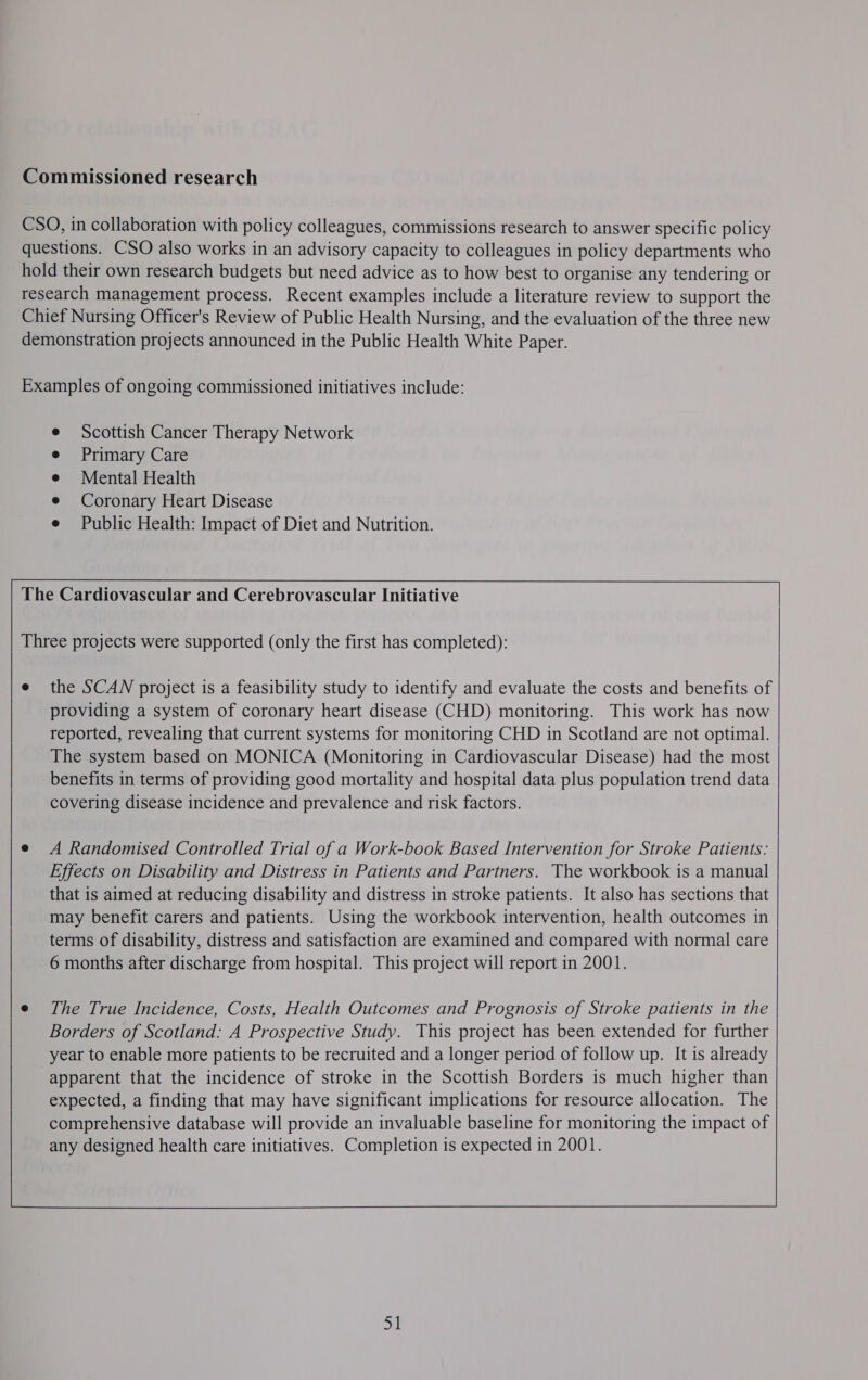  Scottish Cancer Therapy Network Primary Care Mental Health Coronary Heart Disease Public Health: Impact of Diet and Nutrition.   the SCAN project is a feasibility study to identify and evaluate the costs and benefits of providing a system of coronary heart disease (CHD) monitoring. This work has now reported, revealing that current systems for monitoring CHD in Scotland are not optimal. The system based on MONICA (Monitoring in Cardiovascular Disease) had the most benefits in terms of providing good mortality and hospital data plus population trend data covering disease incidence and prevalence and risk factors. A Randomised Controlled Trial of a Work-book Based Intervention for Stroke Patients: Effects on Disability and Distress in Patients and Partners. The workbook is a manual that is aimed at reducing disability and distress in stroke patients. It also has sections that may benefit carers and patients. Using the workbook intervention, health outcomes in terms of disability, distress and satisfaction are examined and compared with normal care 6 months after discharge from hospital. This project will report in 2001.  The True Incidence, Costs, Health Outcomes and Prognosis of Stroke patients in the Borders of Scotland: A Prospective Study. This project has been extended for further year to enable more patients to be recruited and a longer period of follow up. It is already apparent that the incidence of stroke in the Scottish Borders is much higher than expected, a finding that may have significant implications for resource allocation. The comprehensive database will provide an invaluable baseline for monitoring the impact of any designed health care initiatives. Completion is expected in 2001. ahs  wy