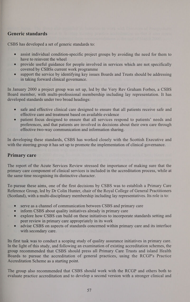 Generic standards CSBS has developed a set of generic standards to: e assist individual condition-specific project groups by avoiding the need for them to have to reinvent the wheel e provide useful guidance for people involved in services which are not specifically covered by CSBSs current work programme e support the service by identifying key issues Boards and Trusts should be addressing in taking forward clinical governance. In January 2000 a project group was set up, led by the Very Rev Graham Forbes, a CSBS Board member, with multi-professional membership including lay representation. It has developed standards under two broad headings: e safe and effective clinical care designed to ensure that all patients receive safe and effective care and treatment based on available evidence e patient focus designed to ensure that all services respond to patients’ needs and preferences, and that patients are involved in decisions about their own care through effective two-way communication and information sharing. In developing these standards, CSBS has worked closely with the Scottish Executive and with the steering group it has set up to promote the implementation of clinical governance. Primary care The report of the Acute Services Review stressed the importance of making sure that the primary care component of clinical services is included in the accreditation process, while at the same time recognising its distinctive character. To pursue these aims, one of the first decisions by CSBS was to establish a Primary Care Reference Group, led by Dr Colin Hunter, chair of the Royal College of General Practitioners (Scotland), with a multi-disciplinary membership including lay representatives. Its role is to: serve as a channel of communication between CSBS and primary care inform CSBS about quality initiatives already in primary care explore how CSBS can build on these initiatives to incorporate standards setting and peer review in primary care appropriately in its work e advise CSBS on aspects of standards concerned within primary care and its interface with secondary care. Its first task was to conduct a scoping study of quality assurance initiatives in primary care. In the light of this study, and following an examination of existing accreditation schemes, the group recommended that CSBS should press all Primary Care Trusts and island Health Boards to pursue the accreditation of general practices, using the RCGP's Practice Accreditation Scheme as a starting point. The group also recommended that CSBS should work with the RCGP and others both to evaluate practice accreditation and to develop a second version with a stronger clinical and 57
