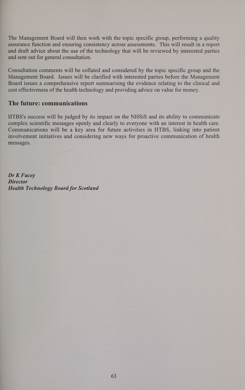 The Management Board will then work with the topic specific group, performing a quality assurance function and ensuring consistency across assessments. This will result in a report and draft advice about the use of the technology that will be reviewed by interested parties and sent out for general consultation. Consultation comments will be collated and considered by the topic specific group and the Management Board. Issues will be clarified with interested parties before the Management Board issues a comprehensive report summarising the evidence relating to the clinical and cost effectiveness of the health technology and providing advice on value for money. The future: communications HTBS's success will be judged by its impact on the NHSiS and its ability to communicate complex scientific messages openly and clearly to everyone with an interest in health care. Communications will be a key area for future activities in HTBS, linking into patient involvement initiatives and considering new ways for proactive communication of health messages. Dr K Facey Director Health Technology Board for Scotland 63