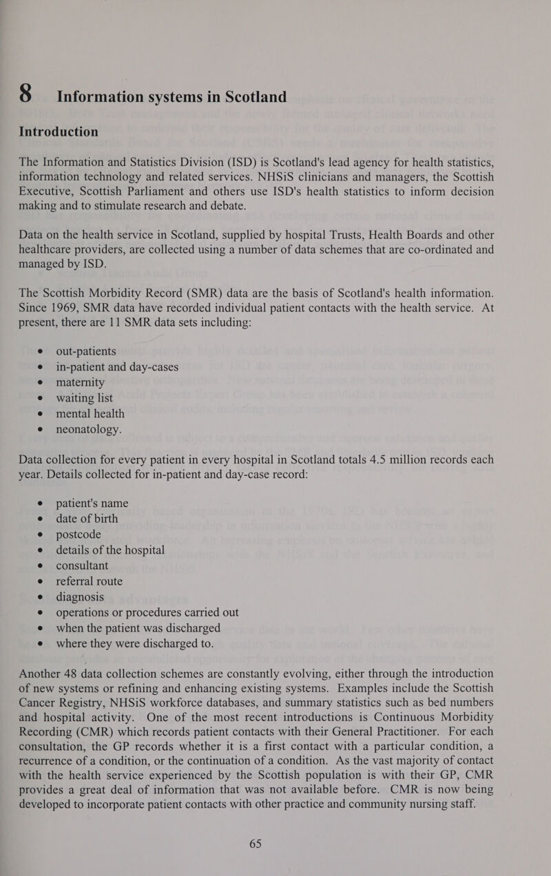 $ Information systems in Scotland Introduction The Information and Statistics Division (ISD) is Scotland's lead agency for health statistics, information technology and related services. NHSiS clinicians and managers, the Scottish Executive, Scottish Parliament and others use ISD's health statistics to inform decision making and to stimulate research and debate. Data on the health service in Scotland, supplied by hospital Trusts, Health Boards and other healthcare providers, are collected using a number of data schemes that are co-ordinated and managed by ISD. The Scottish Morbidity Record (SMR) data are the basis of Scotland's health information. Since 1969, SMR data have recorded individual patient contacts with the health service. At present, there are 11 SMR data sets including: out-patients in-patient and day-cases maternity waiting list mental health neonatology. Data collection for every patient in every hospital in Scotland totals 4.5 million records each year. Details collected for in-patient and day-case record: patient's name date of birth postcode details of the hospital consultant referral route diagnosis operations or procedures carried out when the patient was discharged e where they were discharged to. Another 48 data collection schemes are constantly evolving, either through the introduction of new systems or refining and enhancing existing systems. Examples include the Scottish Cancer Registry, NHSiS workforce databases, and summary statistics such as bed numbers and hospital activity. One of the most recent introductions is Continuous Morbidity Recording (CMR) which records patient contacts with their General Practitioner. For each consultation, the GP records whether it is a first contact with a particular condition, a recurrence of a condition, or the continuation of a condition. As the vast majority of contact with the health service experienced by the Scottish population is with their GP, CMR provides a great deal of information that was not available before. CMR is now being developed to incorporate patient contacts with other practice and community nursing staff. 65