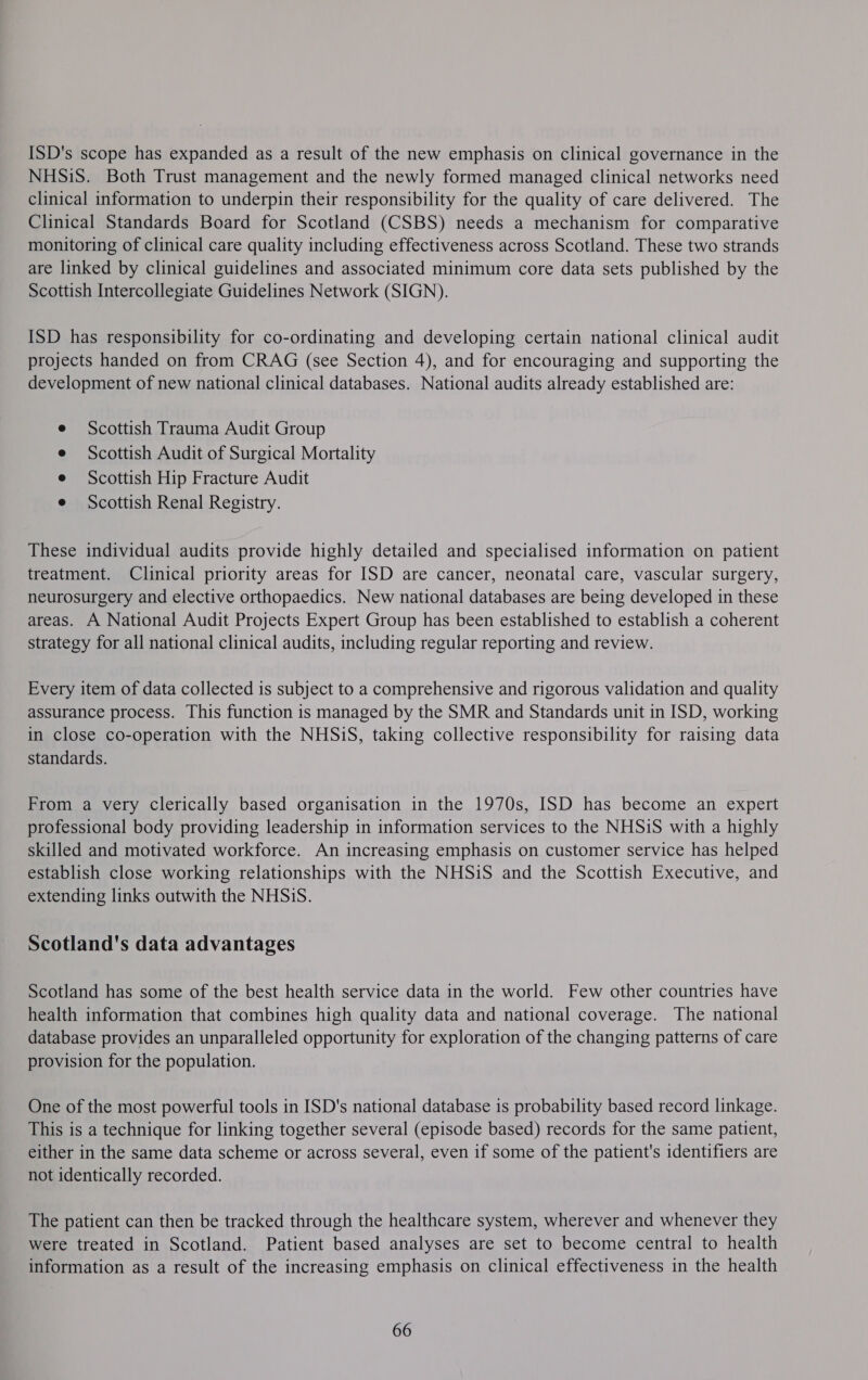 ISD's scope has expanded as a result of the new emphasis on clinical governance in the NHSiS. Both Trust management and the newly formed managed clinical networks need clinical information to underpin their responsibility for the quality of care delivered. The Clinical Standards Board for Scotland (CSBS) needs a mechanism for comparative monitoring of clinical care quality including effectiveness across Scotland. These two strands are linked by clinical guidelines and associated minimum core data sets published by the Scottish Intercollegiate Guidelines Network (SIGN). ISD has responsibility for co-ordinating and developing certain national clinical audit projects handed on from CRAG (see Section 4), and for encouraging and supporting the development of new national clinical databases. National audits already established are: Scottish Trauma Audit Group Scottish Audit of Surgical Mortality Scottish Hip Fracture Audit Scottish Renal Registry. These individual audits provide highly detailed and specialised information on patient treatment. Clinical priority areas for ISD are cancer, neonatal care, vascular surgery, neurosurgery and elective orthopaedics. New national databases are being developed in these areas. A National Audit Projects Expert Group has been established to establish a coherent strategy for all national clinical audits, including regular reporting and review. Every item of data collected is subject to a comprehensive and rigorous validation and quality assurance process. This function is managed by the SMR and Standards unit in ISD, working in close co-operation with the NHSiS, taking collective responsibility for raising data standards. From a very clerically based organisation in the 1970s, ISD has become an expert professional body providing leadership in information services to the NHSiS with a highly skilled and motivated workforce. An increasing emphasis on customer service has helped establish close working relationships with the NHSiS and the Scottish Executive, and extending links outwith the NHSiS. Scotland's data advantages Scotland has some of the best health service data in the world. Few other countries have health information that combines high quality data and national coverage. The national database provides an unparalleled opportunity for exploration of the changing patterns of care provision for the population. One of the most powerful tools in ISD's national database is probability based record linkage. This is a technique for linking together several (episode based) records for the same patient, either in the same data scheme or across several, even if some of the patient's identifiers are not identically recorded. The patient can then be tracked through the healthcare system, wherever and whenever they were treated in Scotland. Patient based analyses are set to become central to health information as a result of the increasing emphasis on clinical effectiveness in the health 66