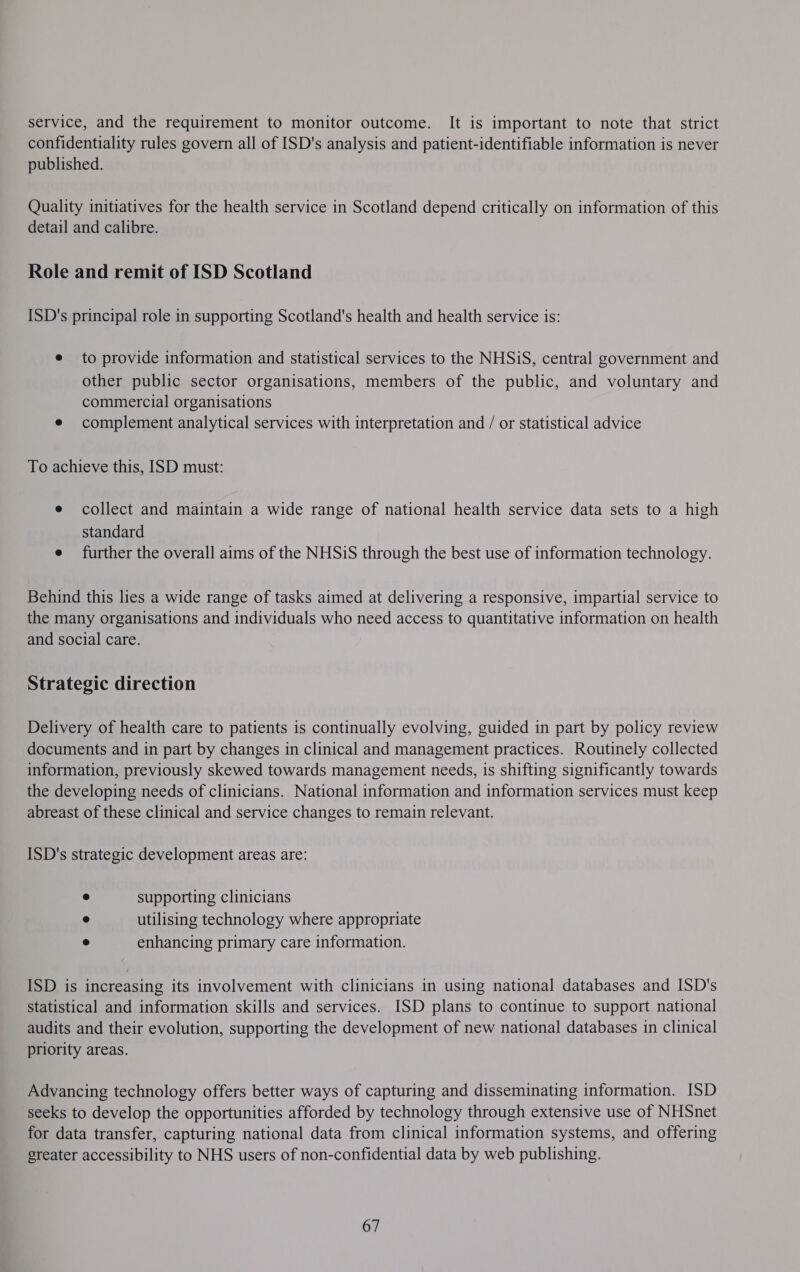 service, and the requirement to monitor outcome. It is important to note that strict confidentiality rules govern all of ISD's analysis and patient-identifiable information is never published. Quality initiatives for the health service in Scotland depend critically on information of this detail and calibre. Role and remit of ISD Scotland ISD's principal role in supporting Scotland's health and health service is: e to provide information and statistical services to the NHSiS, central government and other public sector organisations, members of the public, and voluntary and commercial organisations e complement analytical services with interpretation and / or statistical advice To achieve this, ISD must: e collect and maintain a wide range of national health service data sets to a high standard e further the overall aims of the NHSiS through the best use of information technology. Behind this lies a wide range of tasks aimed at delivering a responsive, impartial service to the many organisations and individuals who need access to quantitative information on health and social care. Strategic direction Delivery of health care to patients is continually evolving, guided in part by policy review documents and in part by changes in clinical and management practices. Routinely collected information, previously skewed towards management needs, is shifting significantly towards the developing needs of clinicians. National information and information services must keep abreast of these clinical and service changes to remain relevant. ISD's strategic development areas are: e supporting clinicians e utilising technology where appropriate e enhancing primary care information. ISD is increasing its involvement with clinicians in using national databases and [SD's statistical and information skills and services. ISD plans to continue to support national audits and their evolution, supporting the development of new national databases in clinical priority areas. Advancing technology offers better ways of capturing and disseminating information. ISD seeks to develop the opportunities afforded by technology through extensive use of NHSnet for data transfer, capturing national data from clinical information systems, and offering greater accessibility to NHS users of non-confidential data by web publishing. 67
