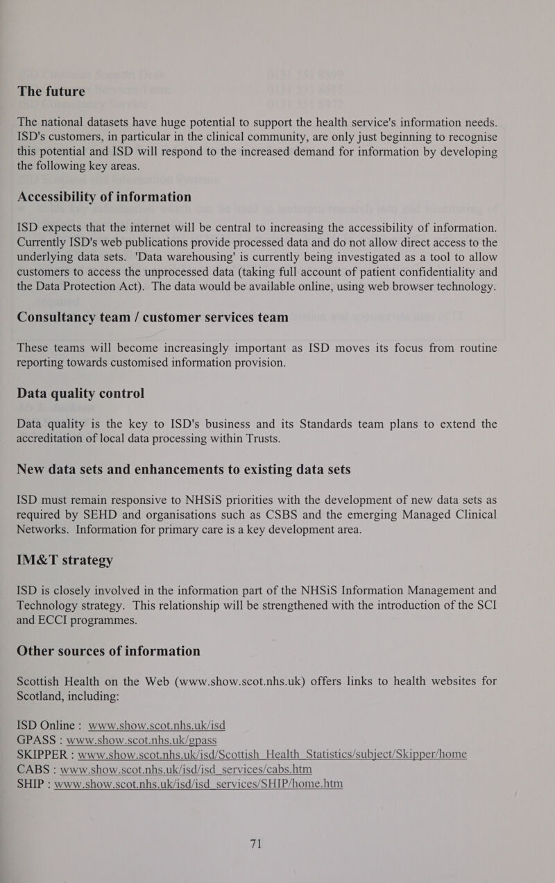 The future The national datasets have huge potential to support the health service's information needs. ISD's customers, in particular in the clinical community, are only just beginning to recognise this potential and ISD will respond to the increased demand for information by developing the following key areas. Accessibility of information ISD expects that the internet will be central to increasing the accessibility of information. Currently ISD's web publications provide processed data and do not allow direct access to the underlying data sets. 'Data warehousing’ is currently being investigated as a tool to allow customers to access the unprocessed data (taking full account of patient confidentiality and the Data Protection Act). The data would be available online, using web browser technology. Consultancy team / customer services team These teams will become increasingly important as ISD moves its focus from routine reporting towards customised information provision. Data quality control Data quality is the key to ISD's business and its Standards team plans to extend the accreditation of local data processing within Trusts. New data sets and enhancements to existing data sets ISD must remain responsive to NHSiS priorities with the development of new data sets as required by SEHD and organisations such as CSBS and the emerging Managed Clinical Networks. Information for primary care is a key development area. IM&amp;T strategy ISD is closely involved in the information part of the NHSiS Information Management and Technology strategy. This relationship will be strengthened with the introduction of the SCI and ECCI programmes. Other sources of information Scottish Health on the Web (www.show.scot.nhs.uk) offers links to health websites for Scotland, including: ISD Online : www.show.scot.nhs.uk/isd GPASS : www.show.scot.nhs.uk/gpass SKIPPER : www.show.scot.nhs.uk/isd/Scottish Health Statistics/subject/Skir CABS : www.show.scot.nhs.uk/isd/isd_services/cabs.htm SHIP : www.show.scot.nhs.uk/isd/isd_services/SHIP/home.htm  ner/home     71