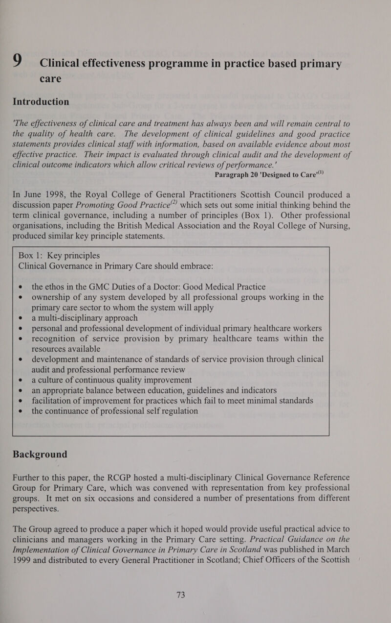 care Introduction The effectiveness of clinical care and treatment has always been and will remain central to the quality of health care. The development of clinical guidelines and good practice statements provides clinical staff with information, based on available evidence about most effective practice. Their impact is evaluated through clinical audit and the development of clinical outcome indicators which allow critical reviews of performance. ' Paragraph 20 'Designed to Care” In June 1998, the Royal College of General Practitioners Scottish Council produced a discussion paper Promoting Good Practice” which sets out some initial thinking behind the term clinical governance, including a number of principles (Box 1). Other professional organisations, including the British Medical Association and the Royal College of Nursing, produced similar key principle statements. the ethos in the GMC Duties of a Doctor: Good Medical Practice ownership of any system developed by all professional groups working in the primary care sector to whom the system will apply a multi-disciplinary approach personal and professional development of individual primary healthcare workers recognition of service provision by primary healthcare teams within the resources available development and maintenance of standards of service provision through clinical audit and professional performance review a culture of continuous quality improvement an appropriate balance between education, guidelines and indicators facilitation of improvement for practices which fail to meet minimal standards the continuance of professional self regulation  Background Further to this paper, the RCGP hosted a multi-disciplinary Clinical Governance Reference Group for Primary Care, which was convened with representation from key professional groups. It met on six occasions and considered a number of presentations from different perspectives. The Group agreed to produce a paper which it hoped would provide useful practical advice to clinicians and managers working in the Primary Care setting. Practical Guidance on the Implementation of Clinical Governance in Primary Care in Scotland was published in March 1999 and distributed to every General Practitioner in Scotland; Chief Officers of the Scottish 73