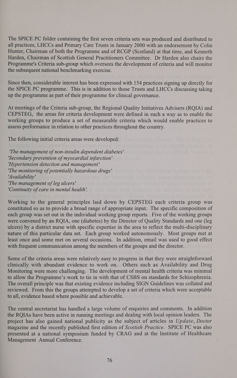 The SPICE PC folder containing the first seven criteria sets was produced and distributed to all practices, LHCCs and Primary Care Trusts in January 2000 with an endorsement by Colin Hunter, Chairman of both the Programme and of RCGP (Scotland) at that time, and Kenneth Harden, Chairman of Scottish General Practitioners Committee. Dr Harden also chairs the Programme's Criteria sub-group which oversees the development of criteria and will monitor the subsequent national benchmarking exercise. Since then, considerable interest has been expressed with 154 practices signing up directly for the SPICE PC programme. This is in addition to those Trusts and LHCCs discussing taking up the programme as part of their programme for clinical governance. At meetings of the Criteria sub-group, the Regional Quality Initiatives Advisers (RQIA) and CEPSTEG, the areas for criteria development were defined in such a way as to enable the working groups to produce a set of measurable criteria which would enable practices to assess performance in relation to other practices throughout the country. The following initial criteria areas were developed: 'The management of non-insulin dependent diabetes' ‘Secondary prevention of myocardial infarction' ‘Hypertension detection and management' 'The monitoring of potentially hazardous drugs' ‘Availability' 'The management of leg ulcers' ‘Continuity of care in mental health’. Working to the general principles laid down by CEPSTEG each criteria group was constituted so as to provide a broad range of appropriate input. The specific composition of each group was set out in the individual working group reports. Five of the working groups were convened by an RQIA, one (diabetes) by the Director of Quality Standards and one (leg ulcers) by a district nurse with specific expertise in the area to reflect the multi-disciplinary nature of this particular data set. Each group worked autonomously. Most groups met at least once and some met on several occasions. In addition, email was used to good effect with frequent communication among the members of the groups and the director. Some of the criteria areas were relatively easy to progress in that they were straightforward clinically with abundant evidence to work on. Others such as Availability and Drug Monitoring were more challenging. The development of mental health criteria was minimal to allow the Programme’s work to tie in with that of CSBS on standards for Schizophrenia. The overall principle was that existing evidence including SIGN Guidelines was collated and reviewed. From this the groups attempted to develop a set of criteria which were acceptable to all, evidence based where possible and achievable. The central secretariat has handled a large volume of enquiries and comments. In addition the RQIAs have been active in running meetings and dealing with local opinion leaders. The project has also gained national publicity as the subject of articles in Update, Doctor magazine and the recently published first edition of Scottish Practice. SPICE PC was also presented at a national symposium funded by CRAG and at the Institute of Healthcare Management Annual Conference. 76