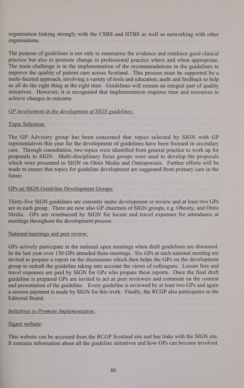organisation linking strongly with the CSBS and HTBS as well as networking with other organisations. The purpose of guidelines is not only to summarise the evidence and reinforce good clinical practice but also to promote change in professional practice where and when appropriate. The main challenge is in the implementation of the recommendations in the guidelines to improve the quality of patient care across Scotland. This process must be supported by a multi-faceted approach, involving a variety of tools and education, audit and feedback to help us all do the right thing at the right time. Guidelines will remain an integral part of quality initiatives. However, it is recognised that implementation requires time and resources to achieve changes in outcome. GP Pvolventent in the development of SIGN guidelines: Topic Selection: The GP Advisory group has been concerned that topics selected by SIGN with GP representatives this year for the development of guidelines have been focused in secondary care. Through consultation, two topics were identified from general practice to work up for proposals to SIGN. Miulti-disciplinary focus groups were used to develop the proposals which were presented to SIGN on Otitis Media and Osteoporosis. Further efforts will be made to ensure that topics for guideline development are suggested from primary care in the future. GPs on SIGN Guideline Development Groups: Thirty-five SIGN guidelines are currently under development or review and at least two GPs are in each group. There are now also GP chairmen of SIGN groups, e.g. Obesity, and Otitis Media. GPs are reimbursed by SIGN for locum and travel expenses for attendance at meetings throughout the development process. National meetings and peer review: GPs actively participate in the national open meetings when draft guidelines are discussed. In the last year over 150 GPs attended these meetings. Six GPs at each national meeting are invited to prepare a report on the discussions which then helps the GPs on the development group to redraft the guideline taking into account the views of colleagues. Locum fees and travel expenses are paid by SIGN for GPs who prepare these reports. Once the final draft guideline is prepared GPs are invited to act as peer reviewers and comment on the content and presentation of the guideline. Every guideline is reviewed by at least two GPs and again a session payment is made by SIGN for this work. Finally, the RCGP also participates in the Editorial Board. Initiatives to Promote Implementation: Signet website: This website can be accessed from the RCGP Scotland site and has links with the SIGN site. It contains information about all the guideline initiatives and how GPs can become involved. 80