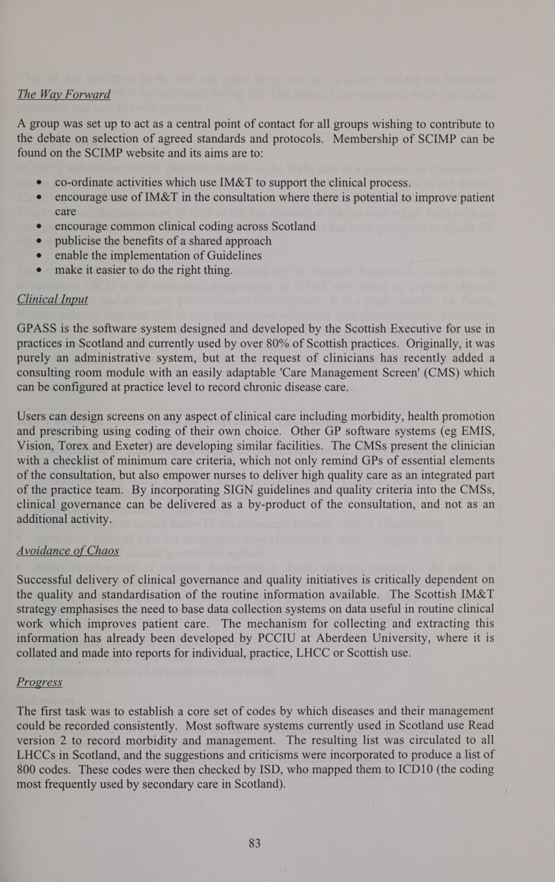 The Way Forward A group was set up to act as a central point of contact for all groups wishing to contribute to the debate on selection of agreed standards and protocols. Membership of SCIMP can be found on the SCIMP website and its aims are to: co-ordinate activities which use IM&amp;T to support the clinical process. encourage use of IM&amp;T in the consultation where there is potential to improve patient care encourage common clinical coding across Scotland publicise the benefits of a shared approach enable the implementation of Guidelines make it easier to do the right thing. Clinical Input GPASS is the software system designed and developed by the Scottish Executive for use in practices in Scotland and currently used by over 80% of Scottish practices. Originally, it was purely an administrative system, but at the request of clinicians has recently added a consulting room module with an easily adaptable 'Care Management Screen’ (CMS) which can be configured at practice level to record chronic disease care. Users can design screens on any aspect of clinical care including morbidity, health promotion and prescribing using coding of their own choice. Other GP software systems (eg EMIS, Vision, Torex and Exeter) are developing similar facilities. The CMSs present the clinician with a checklist of minimum care criteria, which not only remind GPs of essential elements of the consultation, but also empower nurses to deliver high quality care as an integrated part of the practice team. By incorporating SIGN guidelines and quality criteria into the CMSs, clinical governance can be delivered as a by-product of the consultation, and not as an additional activity. Avoidance of Chaos Successful delivery of clinical governance and quality initiatives is critically dependent on the quality and standardisation of the routine information available. The Scottish IM&amp;T strategy emphasises the need to base data collection systems on data useful in routine clinical work which improves patient care. The mechanism for collecting and extracting this information has already been developed by PCCIU at Aberdeen University, where it is collated and made into reports for individual, practice, LHCC or Scottish use. Progress The first task was to establish a core set of codes by which diseases and their management could be recorded consistently. Most software systems currently used in Scotland use Read version 2 to record morbidity and management. The resulting list was circulated to all LHCCs in Scotland, and the suggestions and criticisms were incorporated to produce a list of 800 codes. These codes were then checked by ISD, who mapped them to ICD10 (the coding most frequently used by secondary care in Scotland). 83