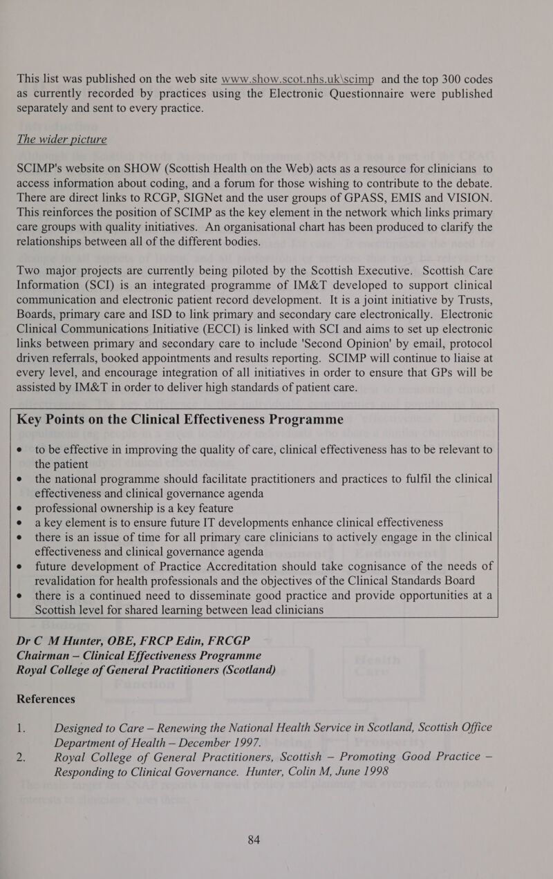 as currently recorded by practices using the Electronic Questionnaire were published separately and sent to every practice. The wider picture SCIMP's website on SHOW (Scottish Health on the Web) acts as a resource for clinicians to access information about coding, and a forum for those wishing to contribute to the debate. There are direct links to RCGP, SIGNet and the user groups of GPASS, EMIS and VISION. This reinforces the position of SCIMP as the key element in the network which links primary care groups with quality initiatives. An organisational chart has been produced to clarify the relationships between all of the different bodies. Two major projects are currently being piloted by the Scottish Executive. Scottish Care Information (SCI) is an integrated programme of IM&amp;T developed to support clinical communication and electronic patient record development. It is a joint initiative by Trusts, Boards, primary care and ISD to link primary and secondary care electronically. Electronic Clinical Communications Initiative (ECCI) is linked with SCI and aims to set up electronic links between primary and secondary care to include 'Second Opinion' by email, protocol driven referrals, booked appointments and results reporting. SCIMP will continue to liaise at every level, and encourage integration of all initiatives in order to ensure that GPs will be assisted by IM&amp;T in order to deliver high standards of patient care. Key Points on the Clinical Effectiveness Programme   e to be effective in improving the quality of care, clinical effectiveness has to be relevant to the patient e the national programme should facilitate practitioners and practices to fulfil the clinical effectiveness and clinical governance agenda professional ownership is a key feature a key element is to ensure future IT developments enhance clinical effectiveness there is an issue of time for all primary care clinicians to actively engage in the clinical effectiveness and clinical governance agenda e future development of Practice Accreditation should take cognisance of the needs of revalidation for health professionals and the objectives of the Clinical Standards Board e there is a continued need to disseminate good practice and provide opportunities at a Scottish level for shared learning between lead clinicians    Dr C M Hunter, OBE, FRCP Edin, FRCGP Chairman — Clinical Effectiveness Programme Royal College of General Practitioners (Scotland) References F. Designed to Care — Renewing the National Health Service in Scotland, Scottish Office Department of Health — December 1997. 2. Royal College of General Practitioners, Scottish — Promoting Good Practice — Responding to Clinical Governance. Hunter, Colin M, June 1998 84