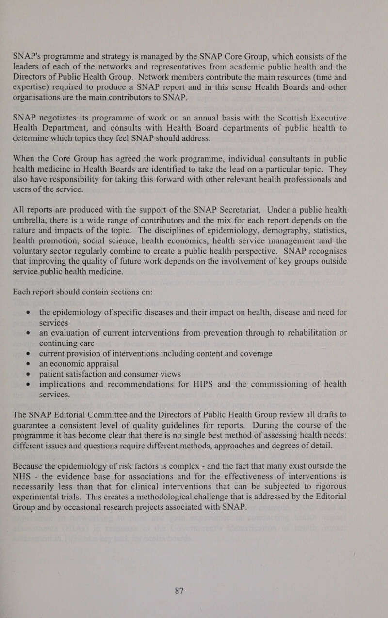 SNAP's programme and strategy is managed by the SNAP Core Group, which consists of the leaders of each of the networks and representatives from academic public health and the Directors of Public Health Group. Network members contribute the main resources (time and expertise) required to produce a SNAP report and in this sense Health Boards and other organisations are the main contributors to SNAP. SNAP negotiates its programme of work on an annual basis with the Scottish Executive Health Department, and consults with Health Board departments of public health to determine which topics they feel SNAP should address. When the Core Group has agreed the work programme, individual consultants in public health medicine in Health Boards are identified to take the lead on a particular topic. They also have responsibility for taking this forward with other relevant health professionals and users of the service. All reports are produced with the support of the SNAP Secretariat. Under a public health umbrella, there is a wide range of contributors and the mix for each report depends on the nature and impacts of the topic. The disciplines of epidemiology, demography, statistics, health promotion, social science, health economics, health service management and the voluntary sector regularly combine to create a public health perspective. SNAP recognises that improving the quality of future work depends on the involvement of key groups outside service public health medicine. Each report should contain sections on: e the epidemiology of specific diseases and their impact on health, disease and need for services e an evaluation of current interventions from prevention through to rehabilitation or continuing care current provision of interventions including content and coverage an economic appraisal patient satisfaction and consumer views implications and recommendations for HIPS and the commissioning of health services. The SNAP Editorial Committee and the Directors of Public Health Group review all drafts to guarantee a consistent level of quality guidelines for reports. During the course of the programme it has become clear that there is no single best method of assessing health needs: different issues and questions require different methods, approaches and degrees of detail. Because the epidemiology of risk factors is complex - and the fact that many exist outside the NHS - the evidence base for associations and for the effectiveness of interventions is necessarily less than that for clinical interventions that can be subjected to rigorous experimental trials. This creates a methodological challenge that is addressed by the Editorial Group and by occasional research projects associated with SNAP. 87