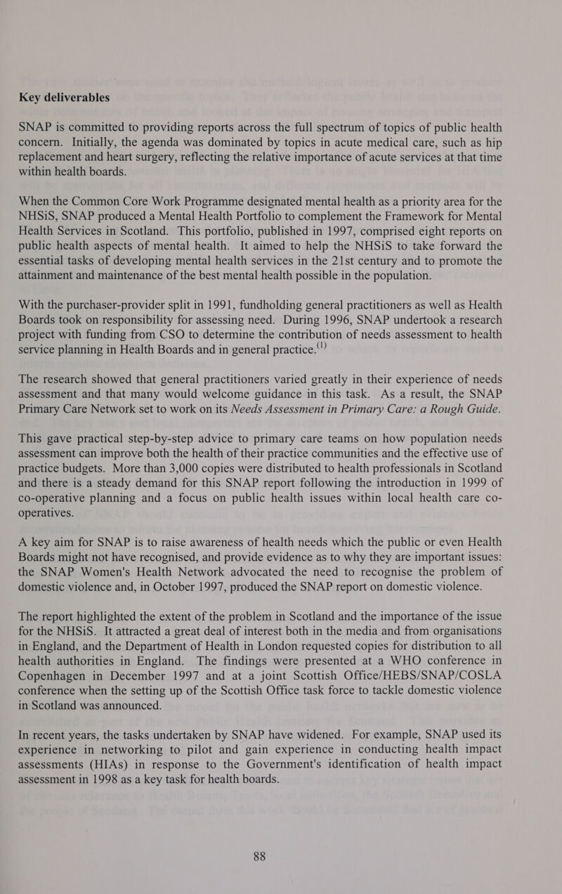 Key deliverables SNAP is committed to providing reports across the full spectrum of topics of public health concern. Initially, the agenda was dominated by topics in acute medical care, such as hip replacement and heart surgery, reflecting the relative importance of acute services at that time within health boards. When the Common Core Work Programme designated mental health as a priority area for the NHSiS, SNAP produced a Mental Health Portfolio to complement the Framework for Mental Health Services in Scotland. This portfolio, published in 1997, comprised eight reports on public health aspects of mental health. It aimed to help the NHSiS to take forward the essential tasks of developing mental health services in the 21st century and to promote the attainment and maintenance of the best mental health possible in the population. With the purchaser-provider split in 1991, fundholding general practitioners as well as Health Boards took on responsibility for assessing need. During 1996, SNAP undertook a research project with funding from CSO to determine the contribution of needs assessment to health service planning in Health Boards and in general practice.” The research showed that general practitioners varied greatly in their experience of needs assessment and that many would welcome guidance in this task. As a result, the SNAP Primary Care Network set to work on its Needs Assessment in Primary Care: a Rough Guide. This gave practical step-by-step advice to primary care teams on how population needs assessment can improve both the health of their practice communities and the effective use of practice budgets. More than 3,000 copies were distributed to health professionals in Scotland and there is a steady demand for this SNAP report following the introduction in 1999 of co-operative planning and a focus on public health issues within local health care co- operatives. A key aim for SNAP is to raise awareness of health needs which the public or even Health Boards might not have recognised, and provide evidence as to why they are important issues: the SNAP Women's Health Network advocated the need to recognise the problem of domestic violence and, in October 1997, produced the SNAP report on domestic violence. The report highlighted the extent of the problem in Scotland and the importance of the issue for the NHSiS. It attracted a great deal of interest both in the media and from organisations in England, and the Department of Health in London requested copies for distribution to all health authorities in England. The findings were presented at a WHO conference in Copenhagen in December 1997 and at a joint Scottish Office/HEBS/SNAP/COSLA conference when the setting up of the Scottish Office task force to tackle domestic violence in Scotland was announced. In recent years, the tasks undertaken by SNAP have widened. For example, SNAP used its experience in networking to pilot and gain experience in conducting health impact assessments (HIAs) in response to the Government's identification of health impact assessment in 1998 as a key task for health boards. 88