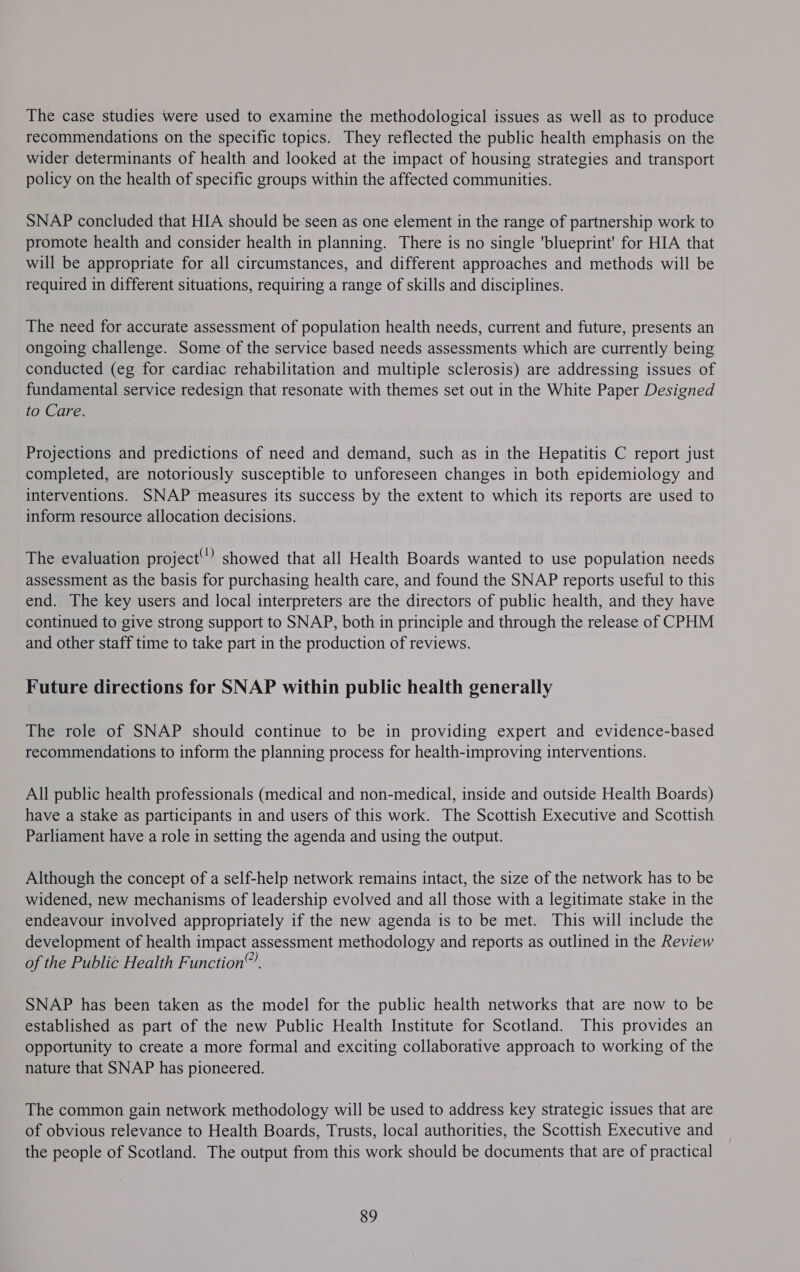The case studies were used to examine the methodological issues as well as to produce recommendations on the specific topics. They reflected the public health emphasis on the wider determinants of health and looked at the impact of housing strategies and transport policy on the health of specific groups within the affected communities. SNAP concluded that HIA should be seen as one element in the range of partnership work to promote health and consider health in planning. There is no single 'blueprint' for HIA that will be appropriate for all circumstances, and different approaches and methods will be required in different situations, requiring a range of skills and disciplines. The need for accurate assessment of population health needs, current and future, presents an ongoing challenge. Some of the service based needs assessments which are currently being conducted (eg for cardiac rehabilitation and multiple sclerosis) are addressing issues of fundamental service redesign that resonate with themes set out in the White Paper Designed to Care. Projections and predictions of need and demand, such as in the Hepatitis C report just completed, are notoriously susceptible to unforeseen changes in both epidemiology and interventions. SNAP measures its success by the extent to which its reports are used to inform resource allocation decisions. The evaluation project”? showed that all Health Boards wanted to use population needs assessment as the basis for purchasing health care, and found the SNAP reports useful to this end. The key users and local interpreters are the directors of public health, and they have continued to give strong support to SNAP, both in principle and through the release of CPHM and other staff time to take part in the production of reviews. Future directions for SNAP within public health generally The role of SNAP should continue to be in providing expert and evidence-based recommendations to inform the planning process for health-improving interventions. All public health professionals (medical and non-medical, inside and outside Health Boards) have a stake as participants in and users of this work. The Scottish Executive and Scottish Parliament have a role in setting the agenda and using the output. Although the concept of a self-help network remains intact, the size of the network has to be widened, new mechanisms of leadership evolved and all those with a legitimate stake in the endeavour involved appropriately if the new agenda is to be met. This will include the development of health impact assessment methodology and reports as outlined in the Review of the Public Health Function. SNAP has been taken as the model for the public health networks that are now to be established as part of the new Public Health Institute for Scotland. This provides an opportunity to create a more formal and exciting collaborative approach to working of the nature that SNAP has pioneered. The common gain network methodology will be used to address key strategic issues that are of obvious relevance to Health Boards, Trusts, local authorities, the Scottish Executive and the people of Scotland. The output from this work should be documents that are of practical 89
