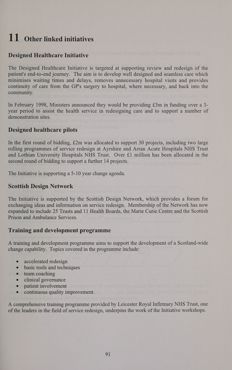 Designed Healthcare Initiative The Designed Healthcare Initiative is targeted at supporting review and redesign of the patient's end-to-end journey. The aim is to develop well designed and seamless care which minimises waiting times and delays, removes unnecessary hospital visits and provides continuity of care from the GP's surgery to hospital, where necessary, and back into the community. In February 1998, Ministers announced they would be providing £3m in funding over a 3- year period to assist the health service in redesigning care and to support a number of demonstration sites. Designed healthcare pilots In the first round of bidding, £2m was allocated to support 30 projects, including two large rolling programmes of service redesign at Ayrshire and Arran Acute Hospitals NHS Trust and Lothian University Hospitals NHS Trust. Over £1 million has been allocated in the second round of bidding to support a further 14 projects. The Initiative is supporting a 5-10 year change agenda. Scottish Design Network The Initiative is supported by the Scottish Design Network, which provides a forum for exchanging ideas and information on service redesign. Membership of the Network has now expanded to include 25 Trusts and 11 Health Boards, the Marie Curie Centre and the Scottish Prison and Ambulance Services. Training and development programme A training and development programme aims to support the development of a Scotland-wide change capability. Topics covered in the programme include: accelerated redesign basic tools and techniques team coaching clinical governance patient involvement continuous quality improvement. A comprehensive training programme provided by Leicester Royal Infirmary NHS Trust, one of the leaders in the field of service redesign, underpins the work of the Initiative workshops. 91