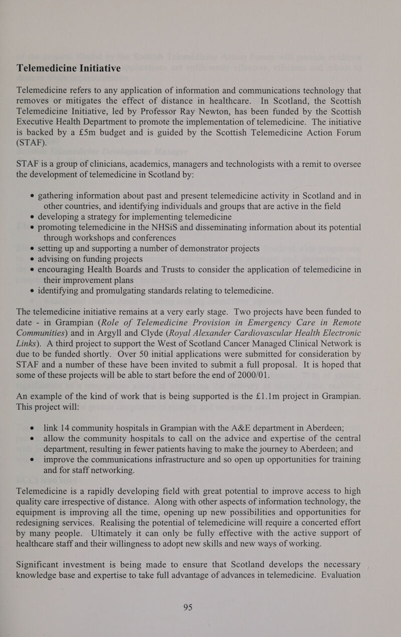 Telemedicine Initiative Telemedicine refers to any application of information and communications technology that removes or mitigates the effect of distance in healthcare. In Scotland, the Scottish Telemedicine Initiative, led by Professor Ray Newton, has been funded by the Scottish Executive Health Department to promote the implementation of telemedicine. The initiative is backed by a £5m budget and is guided by the Scottish Telemedicine Action Forum (STAF). STAF is a group of clinicians, academics, managers and technologists with a remit to oversee the development of telemedicine in Scotland by: e gathering information about past and present telemedicine activity in Scotland and in other countries, and identifying individuals and groups that are active in the field e developing a strategy for implementing telemedicine e promoting telemedicine in the NHSiS and disseminating information about its potential through workshops and conferences e setting up and supporting a number of demonstrator projects e advising on funding projects e encouraging Health Boards and Trusts to consider the application of telemedicine in their improvement plans e identifying and promulgating standards relating to telemedicine. The telemedicine initiative remains at a very early stage. Two projects have been funded to date - in Grampian (Role of Telemedicine Provision in Emergency Care in Remote Communities) and in Argyll and Clyde (Royal Alexander Cardiovascular Health Electronic Links). A third project to support the West of Scotland Cancer Managed Clinical Network is due to be funded shortly. Over 50 initial applications were submitted for consideration by STAF and a number of these have been invited to submit a full proposal. It is hoped that some of these projects will be able to start before the end of 2000/01. An example of the kind of work that is being supported is the £1.1m project in Grampian. This project will: e link 14 community hospitals in Grampian with the A&amp;E department in Aberdeen; e allow the community hospitals to call on the advice and expertise of the central department, resulting in fewer patients having to make the journey to Aberdeen; and e improve the communications infrastructure and so open up opportunities for training and for staff networking. Telemedicine is a rapidly developing field with great potential to improve access to high quality care irrespective of distance. Along with other aspects of information technology, the equipment is improving all the time, opening up new possibilities and opportunities for redesigning services. Realising the potential of telemedicine will require a concerted effort by many people. Ultimately it can only be fully effective with the active support of healthcare staff and their willingness to adopt new skills and new ways of working. Significant investment is being made to ensure that Scotland develops the necessary knowledge base and expertise to take full advantage of advances in telemedicine. Evaluation 95