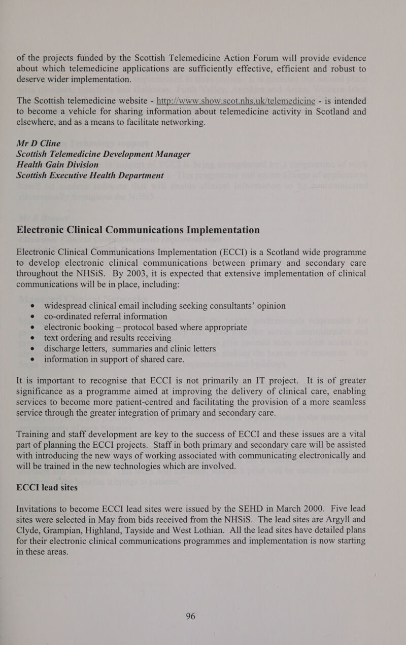 of the projects funded by the Scottish Telemedicine Action Forum will provide evidence about which telemedicine applications are sufficiently effective, efficient and robust to deserve wider implementation. The Scottish telemedicine website - http://www.show.scot.nhs.uk/telemedicine - is intended to become a vehicle for sharing information about telemedicine activity in Scotland and elsewhere, and as a means to facilitate networking. Mr D Cline Scottish Telemedicine Development Manager Health Gain Division Scottish Executive Health Department Electronic Clinical Communications Implementation Electronic Clinical Communications Implementation (ECCI) is a Scotland wide programme to develop electronic clinical communications between primary and secondary care throughout the NHSiS. By 2003, it is expected that extensive implementation of clinical communications will be in place, including: widespread clinical email including seeking consultants’ opinion co-ordinated referral information electronic booking — protocol based where appropriate text ordering and results receiving discharge letters, summaries and clinic letters information in support of shared care. It is important to recognise that ECCI is not primarily an IT project. It is of greater significance as a programme aimed at improving the delivery of clinical care, enabling services to become more patient-centred and facilitating the provision of a more seamless service through the greater integration of primary and secondary care. Training and staff development are key to the success of ECCI and these issues are a vital part of planning the ECCI projects. Staff in both primary and secondary care will be assisted with introducing the new ways of working associated with communicating electronically and will be trained in the new technologies which are involved. ECCI lead sites Invitations to become ECCI lead sites were issued by the SEHD in March 2000. Five lead sites were selected in May from bids received from the NHSiS. The lead sites are Argyll and Clyde, Grampian, Highland, Tayside and West Lothian. All the lead sites have detailed plans for their electronic clinical communications programmes and implementation is now starting in these areas. 96