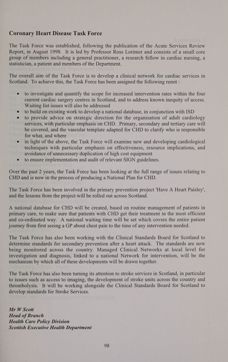 Coronary Heart Disease Task Force The Task Force was established, following the publication of the Acute Services Review Report, in August 1998. It is led by Professor Ross Lorimer and consists of a small core group of members including a general practitioner, a research fellow in cardiac nursing, a statistician, a patient and members of the Department. The overall aim of the Task Force is to develop a clinical network for cardiac services in Scotland. To achieve this, the Task Force has been assigned the following remit : e to investigate and quantify the scope for increased intervention rates within the four current cardiac surgery centres in Scotland, and to address known inequity of access. Waiting list issues will also be addressed to build on existing work to develop a national database, in conjunction with ISD to provide advice on strategic direction for the organisation of adult cardiology services, with particular emphasis on CHD. Primary, secondary and tertiary care will be covered, and the vascular template adapted for CHD to clarify who is responsible for what, and where e in light of the above, the Task Force will examine new and developing cardiological techniques with particular emphasis on effectiveness, resource implications, and avoidance of unnecessary duplication of high cost equipment e to ensure implementation and audit of relevant SIGN guidelines. Over the past 2 years, the Task Force has been looking at the full range of issues relating to CHD and is now in the process of producing a National Plan for CHD. The Task Force has been involved in the primary prevention project 'Have A Heart Paisley’, and the lessons from the project will be rolled out across Scotland. A national database for CHD will be created, based on routine management of patients in primary care, to make sure that patients with CHD get their treatment in the most efficient and co-ordinated way. A national waiting time will be set which covers the entire patient journey from first seeing a GP about chest pain to the time of any intervention needed. The Task Force has also been working with the Clinical Standards Board for Scotland to determine standards for secondary prevention after a heart attack. The standards are now being monitored across the country. Managed Clinical Networks at local level for investigation and diagnosis, linked to a national Network for intervention, will be the mechanism by which all of these developments will be drawn together. The Task Force has also been turning its attention to stroke services in Scotland, in particular to issues such as access to imaging, the development of stroke units across the country and thrombolysis. It will be working alongside the Clinical Standards Board for Scotland to develop standards for Stroke Services. Mr W Scott Head of Branch Health Care Policy Division Scottish Executive Health Department 98