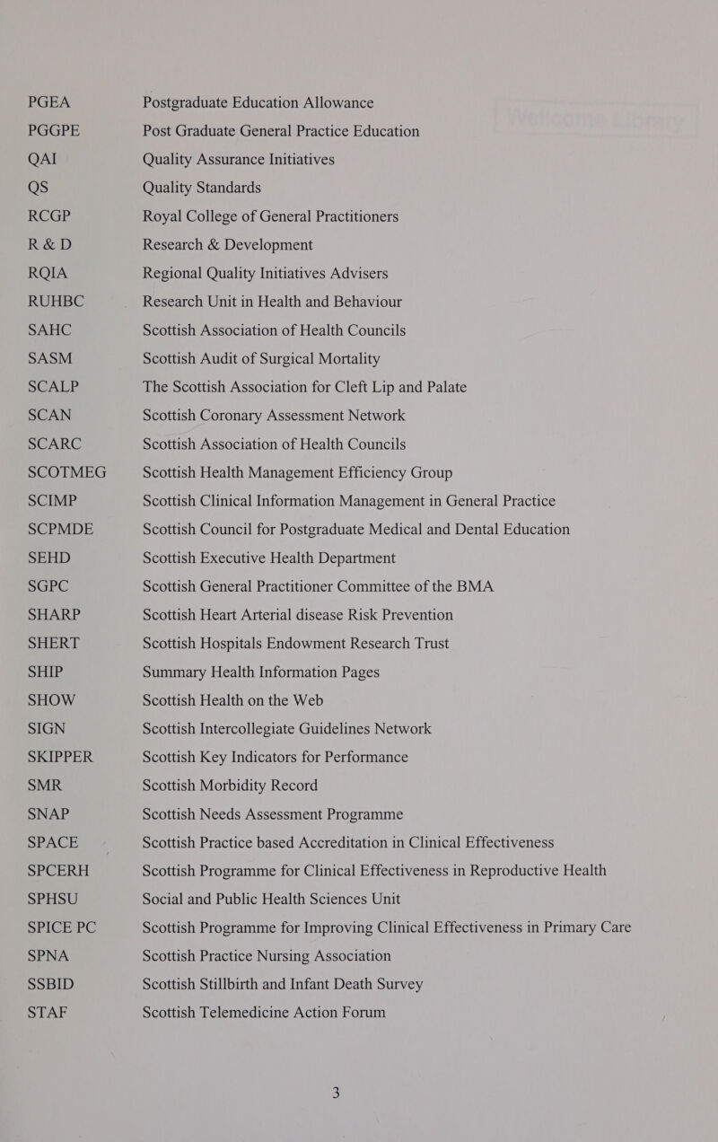 PGEA PGGPE QAI Qs RCGP R&amp;D RQIA RUHBC SAHC SASM SCALP SCAN SCARC SCOTMEG SCIMP SCPMDE SEHD SGPC SHARP SHERT SHIP SHOW SIGN SKIPPER SMR SNAP SPACE SPCERH SPHSU SPICE PC SPNA SSBID STAF Postgraduate Education Allowance Post Graduate General Practice Education Quality Assurance Initiatives Quality Standards Royal College of General Practitioners Research &amp; Development Regional Quality Initiatives Advisers Research Unit in Health and Behaviour Scottish Association of Health Councils Scottish Audit of Surgical Mortality The Scottish Association for Cleft Lip and Palate Scottish Coronary Assessment Network Scottish Association of Health Councils Scottish Health Management Efficiency Group Scottish Clinical Information Management in General Practice Scottish Council for Postgraduate Medical and Dental Education Scottish Executive Health Department Scottish General Practitioner Committee of the BMA Scottish Heart Arterial disease Risk Prevention Scottish Hospitals Endowment Research Trust Summary Health Information Pages Scottish Health on the Web Scottish Intercollegiate Guidelines Network Scottish Key Indicators for Performance Scottish Morbidity Record Scottish Needs Assessment Programme Scottish Practice based Accreditation in Clinical Effectiveness Scottish Programme for Clinical Effectiveness in Reproductive Health Social and Public Health Sciences Unit Scottish Programme for Improving Clinical Effectiveness in Primary Care Scottish Practice Nursing Association Scottish Stillbirth and Infant Death Survey Scottish Telemedicine Action Forum