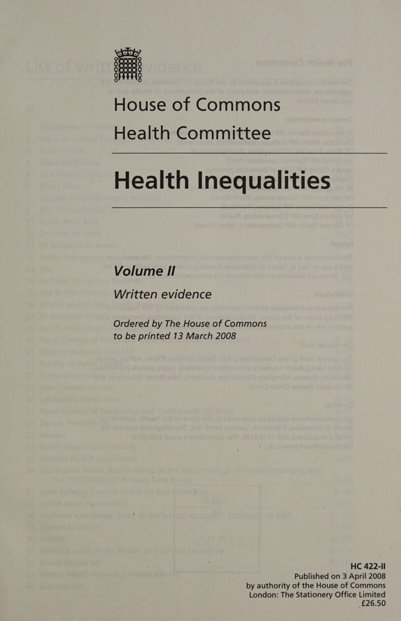 House of Commons Health Committee Health Inequalities Volume I! Written evidence Ordered by The House of Commons to be printed 13 March 2008 HC 422-Il Published on 3 April 2008 by authority of the House of Commons London: The Stationery Office Limited £26.5