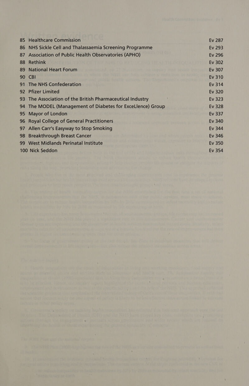 85 86 87 88 89 90 91 ag 93 94 95 96 97 98 ao Healthcare Commission NHS Sickle Cell and Thalassaemia Screening Programme Association of Public Health Observatories (APHO) Rethink National Heart Forum CBI The NHS Confederation Pfizer Limited The Association of the British Pharmaceutical Industry The MODEL (Management of Diabetes for ExceLlence) Group Mayor of London Royal College of General Practitioners Allen Carr’s Easyway to Stop Smoking Breakthrough Breast Cancer West Midlands Perinatal Institute Ev 287 Ev 293 Ev 296 Ev 302 Ev 307 Ev 310 Ev 314 Ev 320 Ev 323 Ev 328 Ev 337 Ev 340 Ev 344 Ev 346 Ev 350 Ev 354