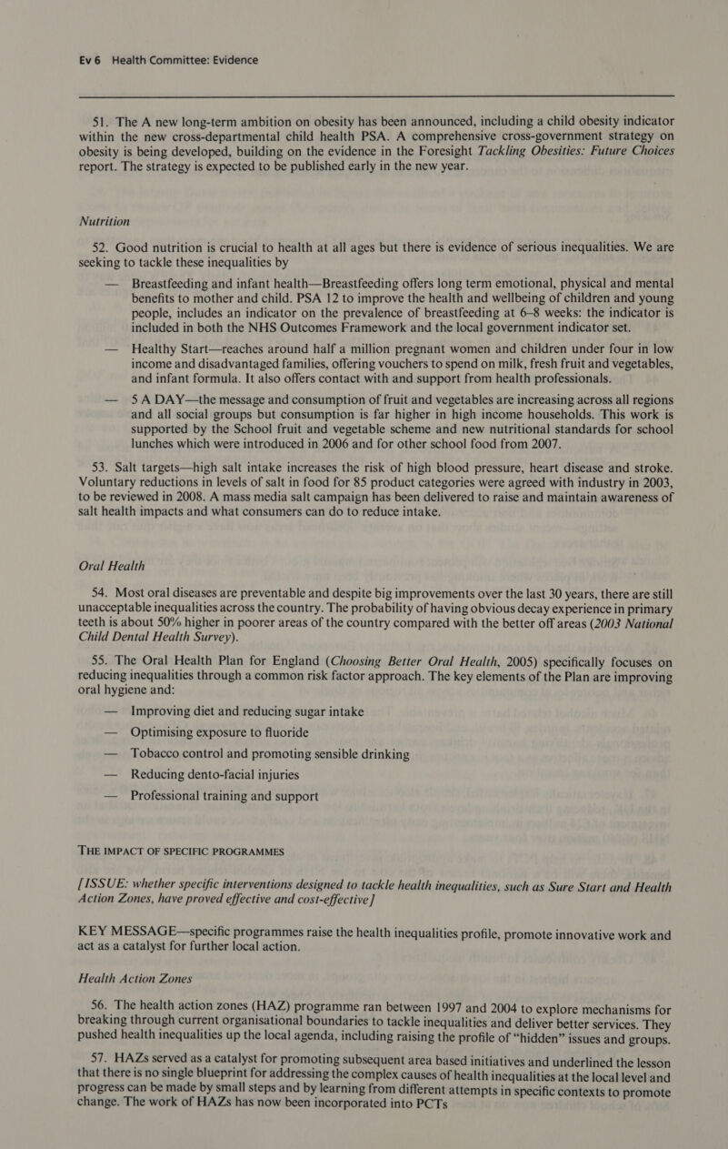  51. The A new long-term ambition on obesity has been announced, including a child obesity indicator within the new cross-departmental child health PSA. A comprehensive cross-government strategy on obesity is being developed, building on the evidence in the Foresight Tackling Obesities: Future Choices report. The strategy is expected to be published early in the new year. Nutrition 52. Good nutrition is crucial to health at all ages but there is evidence of serious inequalities. We are seeking to tackle these inequalities by — Breastfeeding and infant health—Breastfeeding offers long term emotional, physical and mental benefits to mother and child. PSA 12 to improve the health and wellbeing of children and young people, includes an indicator on the prevalence of breastfeeding at 6-8 weeks: the indicator is included in both the NHS Outcomes Framework and the local government indicator set. — Healthy Start—reaches around half a million pregnant women and children under four in low income and disadvantaged families, offering vouchers to spend on milk, fresh fruit and vegetables, and infant formula. It also offers contact with and support from health professionals. — 5A DAY—the message and consumption of fruit and vegetables are increasing across all regions and all social groups but consumption is far higher in high income households. This work is supported by the School fruit and vegetable scheme and new nutritional standards for school lunches which were introduced in 2006 and for other school food from 2007. 53. Salt targets—high salt intake increases the risk of high blood pressure, heart disease and stroke. Voluntary reductions in levels of salt in food for 85 product categories were agreed with industry in 2003, to be reviewed in 2008. A mass media salt campaign has been delivered to raise and maintain awareness of salt health impacts and what consumers can do to reduce intake. Oral Health 54. Most oral diseases are preventable and despite big improvements over the last 30 years, there are still unacceptable inequalities across the country. The probability of having obvious decay experience in primary teeth is about 50% higher in poorer areas of the country compared with the better off areas (2003 National Child Dental Health Survey). 55. The Oral Health Plan for England (Choosing Better Oral Health, 2005) specifically focuses on reducing inequalities through a common risk factor approach. The key elements of the Plan are improving oral hygiene and: — Improving diet and reducing sugar intake — Optimising exposure to fluoride — Tobacco control and promoting sensible drinking — Reducing dento-facial injuries — Professional training and support THE IMPACT OF SPECIFIC PROGRAMMES [ISSUE: whether specific interventions designed to tackle health inequalities, such as Sure Start and Health Action Zones, have proved effective and cost-effective ] KEY MESSAGE—-specific programmes raise the health inequalities profile, promote innovative work and act as a catalyst for further local action. Health Action Zones 56. The health action zones (HAZ) programme ran between 1997 and 2004 to explore mechanisms for breaking through current organisational boundaries to tackle inequalities and deliver better services. They pushed health inequalities up the local agenda, including raising the profile of “hidden” issues and groups. 57. HAZs served as a catalyst for promoting subsequent area based initiatives and underlined the lesson that there is no single blueprint for addressing the complex causes of health inequalities at the local level and progress can be made by small steps and by learning from different attempts in specific contexts to promote change. The work of HAZs has now been incorporated into PCTs