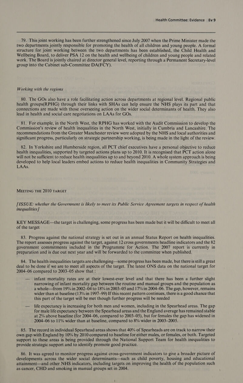 79. This joint working has been further strengthened since July 2007 when the Prime Minister made the two departments jointly responsible for promoting the health of all children and young people. A formal structure for joint working between the two departments has been established, the Child Health and Wellbeing Board, to deliver PSA 12 on the health and wellbeing of children and young people and related work. The Board is jointly chaired at director general level, reporting through a Permanent Secretary-level group into the Cabinet sub-Committee DA(FCY). Working with the regions 80. The GOs also have a role facilitating action across departments at regional level. Regional public health groups(RPHG) through their links with SHAs can help ensure the NHS plays its part and that connections are made with those overseeing action on the wider social determinants of health. They also lead in health and social care negotiations on LAAs for GOs. 81. For example, in the North West, the RPHG has worked with the Audit Commission to develop the Commission’s review of health inequalities in the North West, initially in Cumbria and Lancashire. The recommendations from the Greater Manchester review were adopted by the NHS and local authorities and significant progress, particularly on strategic partnership working, is being made in the light of the review. 82. In Yorkshire and Humberside region, all PCT chief executives have a personal objective to reduce health inequalities, supported by targeted actions plans up to 2010. It is recognised that PCT action alone will not be sufficient to reduce health inequalities up to and beyond 2010. A whole system approach is being developed to help local leaders embed actions to reduce health inequalities in Community Strategies and LAAs. MEETING THE 2010 TARGET [ISSUE: whether the Government is likely to meet its Public Service Agreement targets in respect of health inequalities ] KEY MESSAGE—the target is challenging, some progress has been made but it will be difficult to meet all of the target 83. Progress against the national strategy is set out in an annual Status Report on health inequalities. The report assesses progress against the target, against 12 cross governments headline indicators and the 82 government commitments included in the Programme for Action. The 2007 report is currently in preparation and is due out next year and will be forwarded to the committee when published. 84. The health inequalities targets are challenging—some progress has been made, but there is still a great deal to be done if we are to meet all aspects of the target. The latest ONS data on the national target for 2004-06 compared to 2003-05 show that : — infant mortality rates are at their lowest-ever level and that there has been a further slight narrowing of infant mortality gap between the routine and manual groups and the population as a whole—from 19% in 2002-04 to 18% in 2003-05 and 17% in 2004-06. The gap, however, remains wider than at baseline (13% in 1997-99) If this recent pattern continues, there is a good chance that this part of the target will be met though further progress will be needed — life expectancy is increasing for both men and women, including in the Spearhead areas. The gap for male life expectancy between the Spearhead areas and the England average has remained stable at 2% above baseline (for 2004-06, compared to 2003-05), but for females the gap has widened in 2004-06 to 11% wider than at baseline, compared to 8% wider in 2003-2005. 85. The record in individual Spearhead areas shows that 40% of Spearheads are on track to narrow their own gap with England by 10% by 2010 compared to baseline for either males, or females, or both. Targeted support to these areas is being provided through the National Support Team for health inequalities to provide strategic support and to identify promote good practice. 86. It was agreed to monitor progress against cross-government indicators to give a broader picture of developments across the wider social determinants—such as child poverty, housing and educational attainment—and other NHS indicators, including targets on improving the health of the population such as cancer, CHD and smoking in manual groups set in 2004.