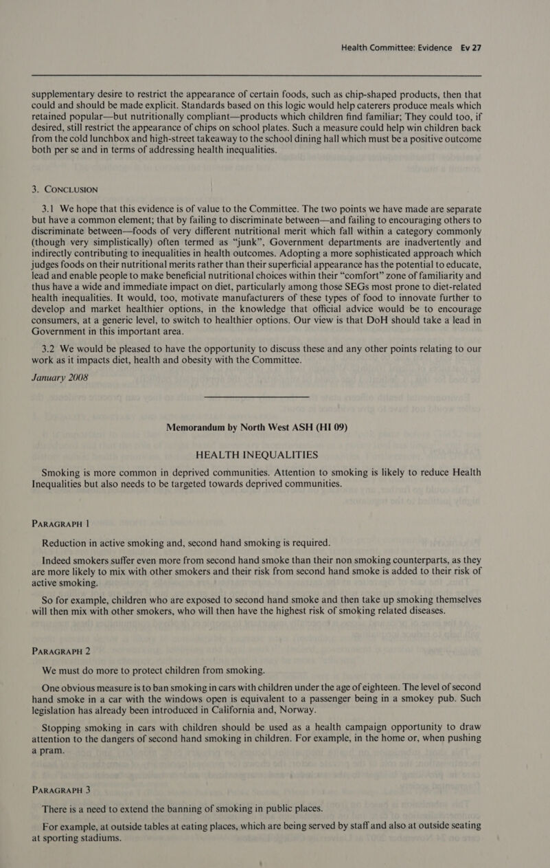 supplementary desire to restrict the appearance of certain foods, such as chip-shaped products, then that could and should be made explicit. Standards based on this logic would help caterers produce meals which retained popular—but nutritionally compliant—products which children find familiar; They could too, if desired, still restrict the appearance of chips on school plates. Such a measure could help win children back from the cold lunchbox and high-street takeaway to the school dining hall which must be a positive outcome both per se and in terms of addressing health inequalities. 3. CONCLUSION 3.1 We hope that this evidence is of value to the Committee. The two points we have made are separate but have a common element; that by failing to discriminate between—and failing to encouraging others to discriminate between—foods of very different nutritional merit which fall within a category commonly (though very simplistically) often termed as “junk”, Government departments are inadvertently and indirectly contributing to inequalities in health outcomes. Adopting a more sophisticated approach which judges foods on their nutritional merits rather than their superficial appearance has the potential to educate, lead and enable people to make beneficial nutritional choices within their “comfort” zone of familiarity and thus have a wide and immediate impact on diet, particularly among those SEGs most prone to diet-related health inequalities. It would, too, motivate manufacturers of these types of food to innovate further to develop and market healthier options, in the knowledge that official advice would be to encourage consumers, at a generic level, to switch to healthier options. Our view is that DoH should take a lead in Government in this important area. 3.2 We would be pleased to have the opportunity to discuss these and any other points relating to our work as it impacts diet, health and obesity with the Committee. January 2008 Memorandum by North West ASH (HI 09) HEALTH INEQUALITIES Smoking is more common in deprived communities. Attention to smoking is likely to reduce Health Inequalities but also needs to be targeted towards deprived communities. PARAGRAPH | Reduction in active smoking and, second hand smoking is required. Indeed smokers suffer even more from second hand smoke than their non smoking counterparts, as they are more likely to mix with other smokers and their risk from second hand smoke is added to their risk of active smoking. So for example, children who are exposed to second hand smoke and then take up smoking themselves will then mix with other smokers, who will then have the highest risk of smoking related diseases. PARAGRAPH 2 We must do more to protect children from smoking. One obvious measure is to ban smoking in cars with children under the age of eighteen. The level of second hand smoke in a car with the windows open is equivalent to a passenger being in a smokey pub. Such legislation has already been introduced in California and, Norway. Stopping smoking in cars with children should be used as a health campaign opportunity to draw attention to the dangers of second hand smoking in children. For example, in the home or, when pushing a pram. PARAGRAPH 3 There is a need to extend the banning of smoking in public places. For example, at outside tables at eating places, which are being served by staff and also at outside seating at sporting stadiums.