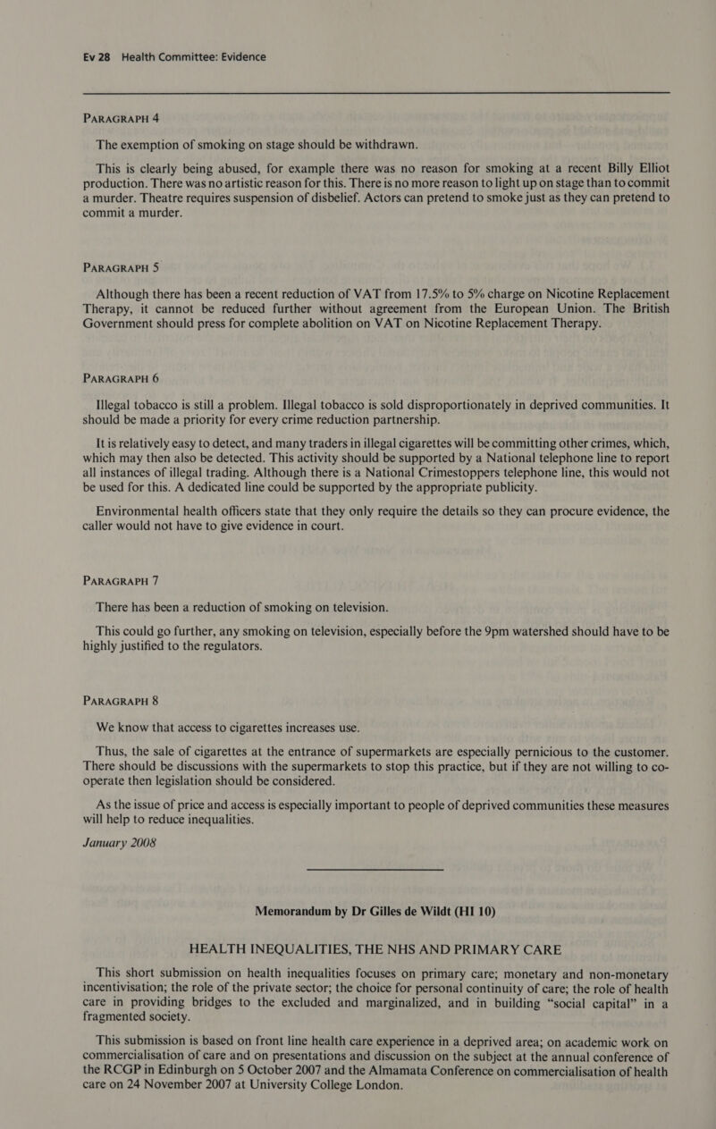 PARAGRAPH 4 The exemption of smoking on stage should be withdrawn. This is clearly being abused, for example there was no reason for smoking at a recent Billy Elliot production. There was no artistic reason for this. There is no more reason to light up on stage than to commit a murder. Theatre requires suspension of disbelief. Actors can pretend to smoke just as they can pretend to commit a murder. PARAGRAPH 5 Although there has been a recent reduction of VAT from 17.5% to 5% charge on Nicotine Replacement Therapy, it cannot be reduced further without agreement from the European Union. The British Government should press for complete abolition on VAT on Nicotine Replacement Therapy. PARAGRAPH 6 Illegal tobacco is still a problem. Illegal tobacco is sold disproportionately in deprived communities. It should be made a priority for every crime reduction partnership. It is relatively easy to detect, and many traders in illegal cigarettes will be committing other crimes, which, which may then also be detected. This activity should be supported by a National telephone line to report all instances of illegal trading. Although there is a National Crimestoppers telephone line, this would not be used for this. A dedicated line could be supported by the appropriate publicity. Environmental health officers state that they only require the details so they can procure evidence, the caller would not have to give evidence in court. PARAGRAPH 7 There has been a reduction of smoking on television. This could go further, any smoking on television, especially before the 9pm watershed should have to be highly justified to the regulators. PARAGRAPH 8 We know that access to cigarettes increases use. Thus, the sale of cigarettes at the entrance of supermarkets are especially pernicious to the customer. There should be discussions with the supermarkets to stop this practice, but if they are not willing to co- operate then legislation should be considered. As the issue of price and access is especially important to people of deprived communities these measures will help to reduce inequalities. January 2008 Memorandum by Dr Gilles de Wildt (HI 10) HEALTH INEQUALITIES, THE NHS AND PRIMARY CARE This short submission on health inequalities focuses on primary care; monetary and non-monetary incentivisation; the role of the private sector; the choice for personal continuity of care; the role of health care in providing bridges to the excluded and marginalized, and in building “social capital” in a fragmented society. This submission is based on front line health care experience in a deprived area; on academic work on commercialisation of care and on presentations and discussion on the subject at the annual conference of the RCGP in Edinburgh on 5 October 2007 and the Almamata Conference on commercialisation of health care on 24 November 2007 at University College London.