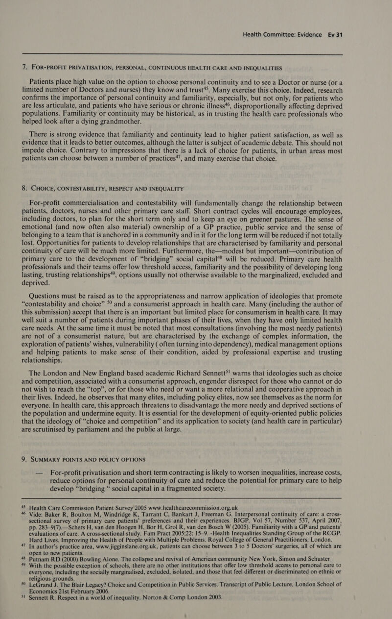  7. FOR-PROFIT PRIVATISATION, PERSONAL, CONTINUOUS HEALTH CARE AND INEQUALITIES Patients place high value on the option to choose personal continuity and to see a Doctor or nurse (or a limited number of Doctors and nurses) they know and trust**. Many exercise this choice. Indeed, research confirms the importance of personal continuity and familiarity, especially, but not only, for patients who are less articulate, and patients who have serious or chronic illness**, disproportionally affecting deprived populations. Familiarity or continuity may be historical, as in trusting the health care professionals who helped look after a dying grandmother. There is strong evidence that familiarity and continuity lead to higher patient satisfaction, as well as evidence that it leads to better outcomes, although the latter is subject of academic debate. This should not impede choice. Contrary to impressions that there is a lack of choice for patients, in urban areas most patients can choose between a number of practices*’, and many exercise that choice. 8. CHOICE, CONTESTABILITY, RESPECT AND INEQUALITY For-profit commercialisation and contestability will fundamentally change the relationship between patients, doctors, nurses and other primary care staff. Short contract cycles will encourage employees, including doctors, to plan for the short term only and to keep an eye on greener pastures. The sense of emotional (and now often also material) ownership of a GP practice, public service and the sense of belonging to a team that is anchored in a community and in it for the long term will be reduced if not totally lost. Opportunities for patients to develop relationships that are characterised by familiarity and personal continuity of care will be much more limited. Furthermore, the—modest but important—contribution of primary care to the development of “bridging” social capital*® will be reduced. Primary care health professionals and their teams offer low threshold access, familiarity and the possibility of developing long lasting, trusting relationships”, options usually not otherwise available to the marginalized, excluded and deprived. Questions must be raised as to the appropriateness and narrow application of ideologies that promote “contestability and choice” ©’ and a consumerist approach in health care. Many (including the author of this submission) accept that there is an important but limited place for consumerism in health care. It may well suit a number of patients during important phases of their lives, when they have only limited health care needs. At the same time it must be noted that most consultations (involving the most needy patients) are not of a consumerist nature, but are characterised by the exchange of complex information, the exploration of patients’ wishes, vulnerability ( often turning into dependency), medical management options and helping patients to make sense of their condition, aided by professional expertise and trusting relationships. The London and New England based academic Richard Sennett?! warns that ideologies such as choice and competition, associated with a consumerist approach, engender disrespect for those who cannot or do not wish to reach the “top”, or for those who need or want a more relational and cooperative approach in their lives. Indeed, he observes that many elites, including policy elites, now see themselves as the norm for everyone. In health care, this approach threatens to disadvantage the more needy and deprived sections of the population and undermine equity. It is essential for the development of equity-oriented public policies that the ideology of “choice and competition” and its application to society (and health care in particular) are scrutinised by parliament and the public at large. 9. SUMMARY POINTS AND POLICY OPTIONS — For-profit privatisation and short term contracting is likely to worsen inequalities, increase costs, reduce options for personal continuity of care and reduce the potential for primary care to help develop “bridging “ social capital in a fragmented society. 45 Health Care Commission Patient Survey 2005 www.healthcarecommission.org.uk 46 Vide: Baker R, Boulton M, Windridge K, Tarrant C, Bankart J, Freeman G. Interpersonal continuity of care: a cross- sectional survey of primary care patients’ preferences and their experiences. BJGP. Vol 57, Number 537, April 2007, pp. 283-9(7).—Schers H, van den Hoogen H, Bor H, Grol R, van den Bosch W (2005). Familiarity with a GP and patients’ evaluations of care. A cross-sectional study. Fam Pract 2005;22: 15-9. -Health Inequalities Standing Group of the RCGP. Hard Lives. Improving the Health of People with Multiple Problems. Royal College of General Practitioners, London. 47 In author’s practice area, www.jigginslane.org.uk, patients can choose between 3 to 5 Doctors’ surgeries, all of which are open to new patients. 48 Putnam RD (2000) Bowling Alone. The collapse and revival of American community New York, Simon and Schuster 49 With the possible exception of schools, there are no other institutions that offer low threshold access to personal care to everyone, including the socially marginalised, excluded, isolated, and those that feel different or discriminated on ethnic or religious grounds. LeGrand J. The Blair Legacy? Choice and Competition’ in Public Services. Transcript of Public Lecture, London School of Economics 21st February 2006. Sennett R. Respect in a world of inequality. Norton &amp; Comp London 2003. 56 wa