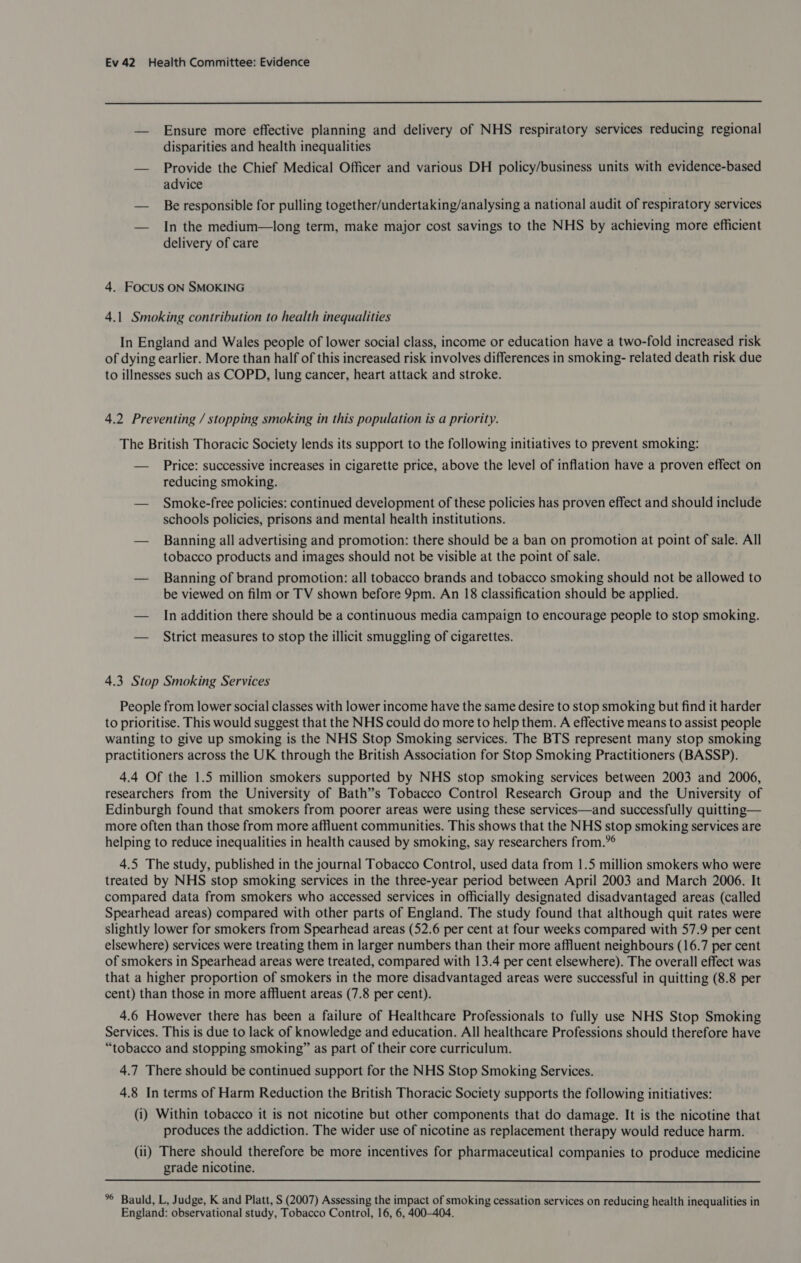  — Ensure more effective planning and delivery of NHS respiratory services reducing regional disparities and health inequalities — Provide the Chief Medical Officer and various DH policy/business units with evidence-based advice — Be responsible for pulling together/undertaking/analysing a national audit of respiratory services — In the medium—long term, make major cost savings to the NHS by achieving more efficient delivery of care 4. Focus ON SMOKING 4.1 Smoking contribution to health inequalities In England and Wales people of lower social class, income or education have a two-fold increased risk of dying earlier. More than half of this increased risk involves differences in smoking- related death risk due to illnesses such as COPD, lung cancer, heart attack and stroke. 4.2 Preventing / stopping smoking in this population is a priority. The British Thoracic Society lends its support to the following initiatives to prevent smoking: — Price: successive increases in cigarette price, above the level of inflation have a proven effect on reducing smoking. — Smoke-free policies: continued development of these policies has proven effect and should include schools policies, prisons and mental health institutions. — Banning all advertising and promotion: there should be a ban on promotion at point of sale. All tobacco products and images should not be visible at the point of sale. — Banning of brand promotion: all tobacco brands and tobacco smoking should not be allowed to be viewed on film or TV shown before 9pm. An 18 classification should be applied. — In addition there should be a continuous media campaign to encourage people to stop smoking. — Strict measures to stop the illicit smuggling of cigarettes. 4.3 Stop Smoking Services People from lower social classes with lower income have the same desire to stop smoking but find it harder to prioritise. This would suggest that the NHS could do more to help them. A effective means to assist people wanting to give up smoking is the NHS Stop Smoking services. The BTS represent many stop smoking practitioners across the UK through the British Association for Stop Smoking Practitioners (BASSP). 4.4 Of the 1.5 million smokers supported by NHS stop smoking services between 2003 and 2006, researchers from the University of Bath”’s Tobacco Control Research Group and the University of Edinburgh found that smokers from poorer areas were using these services—and successfully quitting— more often than those from more affluent communities. This shows that the NHS stop smoking services are helping to reduce inequalities in health caused by smoking, say researchers from.”° 4.5 The study, published in the journal Tobacco Control, used data from 1.5 million smokers who were treated by NHS stop smoking services in the three-year period between April 2003 and March 2006. It compared data from smokers who accessed services in officially designated disadvantaged areas (called Spearhead areas) compared with other parts of England. The study found that although quit rates were slightly lower for smokers from Spearhead areas (52.6 per cent at four weeks compared with 57.9 per cent elsewhere) services were treating them in larger numbers than their more affluent neighbours (16.7 per cent of smokers in Spearhead areas were treated, compared with 13.4 per cent elsewhere). The overall effect was that a higher proportion of smokers in the more disadvantaged areas were successful in quitting (8.8 per cent) than those in more affluent areas (7.8 per cent). 4.6 However there has been a failure of Healthcare Professionals to fully use NHS Stop Smoking Services. This is due to lack of knowledge and education. All healthcare Professions should therefore have “tobacco and stopping smoking” as part of their core curriculum. 4.7 There should be continued support for the NHS Stop Smoking Services. 4.8 In terms of Harm Reduction the British Thoracic Society supports the following initiatives: (i) Within tobacco it is not nicotine but other components that do damage. It is the nicotine that produces the addiction. The wider use of nicotine as replacement therapy would reduce harm. (ii) There should therefore be more incentives for pharmaceutical companies to produce medicine grade nicotine.  %° Bauld, L, Judge, K and Platt, S (2007) Assessing the impact of smoking cessation services on reducing health inequalities in England: observational study, Tobacco Control, 16, 6, 400-404.