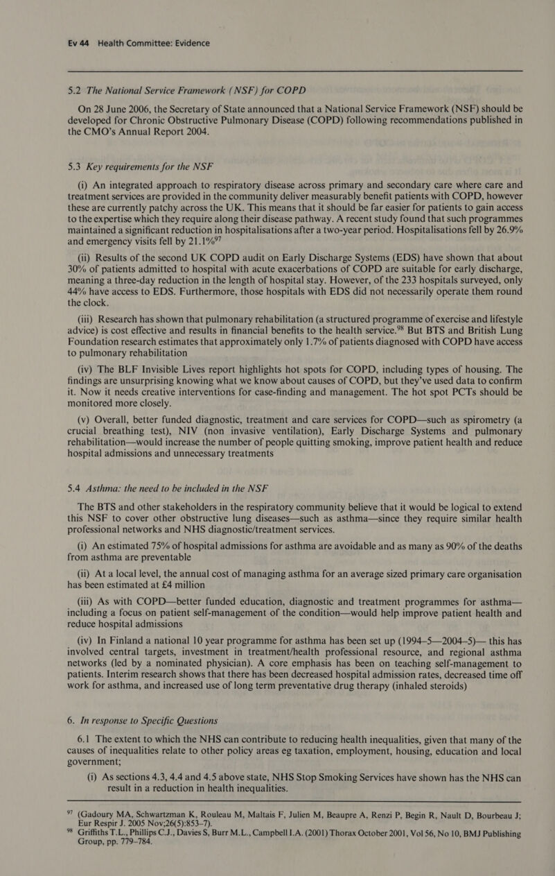 5.2 The National Service Framework (NSF) for COPD On 28 June 2006, the Secretary of State announced that a National Service Framework (NSF) should be developed for Chronic Obstructive Pulmonary Disease (COPD) following recommendations published in the CMO’s Annual Report 2004. 5.3 Key requirements for the NSF (i) An integrated approach to respiratory disease across primary and secondary care where care and treatment services are provided in the community deliver measurably benefit patients with COPD, however these are currently patchy across the UK. This means that it should be far easier for patients to gain access to the expertise which they require along their disease pathway. A recent study found that such programmes maintained a significant reduction in hospitalisations after a two-year period. Hospitalisations fell by 26.9% and emergency visits fell by 21.1%” (ii) Results of the second UK COPD audit on Early Discharge Systems (EDS) have shown that about 30% of patients admitted to hospital with acute exacerbations of COPD are suitable for early discharge, meaning a three-day reduction in the length of hospital stay. However, of the 233 hospitals surveyed, only 44% have access to EDS. Furthermore, those hospitals with EDS did not necessarily operate them round the clock. (iii) Research has shown that pulmonary rehabilitation (a structured programme of exercise and lifestyle advice) is cost effective and results in financial benefits to the health service.?* But BTS and British Lung Foundation research estimates that approximately only 1.7% of patients diagnosed with COPD have access to pulmonary rehabilitation (iv) The BLF Invisible Lives report highlights hot spots for COPD, including types of housing. The findings are unsurprising knowing what we know about causes of COPD, but they’ve used data to confirm it. Now it needs creative interventions for case-finding and management. The hot spot PCTs should be monitored more closely. (v) Overall, better funded diagnostic, treatment and care services for COPD—such as spirometry (a crucial breathing test), NIV (non invasive ventilation), Early Discharge Systems and pulmonary rehabilitation—would increase the number of people quitting smoking, improve patient health and reduce hospital admissions and unnecessary treatments 5.4 Asthma: the need to be included in the NSF The BTS and other stakeholders in the respiratory community believe that it would be logical to extend this NSF to cover other obstructive lung diseases—such as asthma—since they require similar health professional networks and NHS diagnostic/treatment services. (i) An estimated 75% of hospital admissions for asthma are avoidable and as many as 90% of the deaths from asthma are preventable (ii) At a local level, the annual cost of managing asthma for an average sized primary care organisation has been estimated at £4 million (iii) As with COPD—better funded education, diagnostic and treatment programmes for asthma— including a focus on patient self-management of the condition—would help improve patient health and reduce hospital admissions (iv) In Finland a national 10 year programme for asthma has been set up (1994-5—2004—5)— this has involved central targets, investment in treatment/health professional resource, and regional asthma networks (led by a nominated physician). A core emphasis has been on teaching self-management to patients. Interim research shows that there has been decreased hospital admission rates, decreased time off work for asthma, and increased use of long term preventative drug therapy (inhaled steroids) 6. In response to Specific Questions 6.1 The extent to which the NHS can contribute to reducing health inequalities, given that many of the causes of inequalities relate to other policy areas eg taxation, employment, housing, education and local government; (i) As sections 4.3, 4.4 and 4.5 above state, NHS Stop Smoking Services have shown has the NHS can result in a reduction in health inequalities.  °7 (Gadoury MA, Schwartzman K, Rouleau M, Maltais F, Julien M, Beaupre A, Renzi P, Begin R, Nault D, Bourbeau J; Eur Respir J. 2005 Nov;26(5):853—7). * Griffiths T.L., Phillips C.J., Davies S, Burr M.L., Campbell I.A. (2001) Thorax October 2001, Vol 56, No 10, BMJ Publishing Group, pp. 779-784.