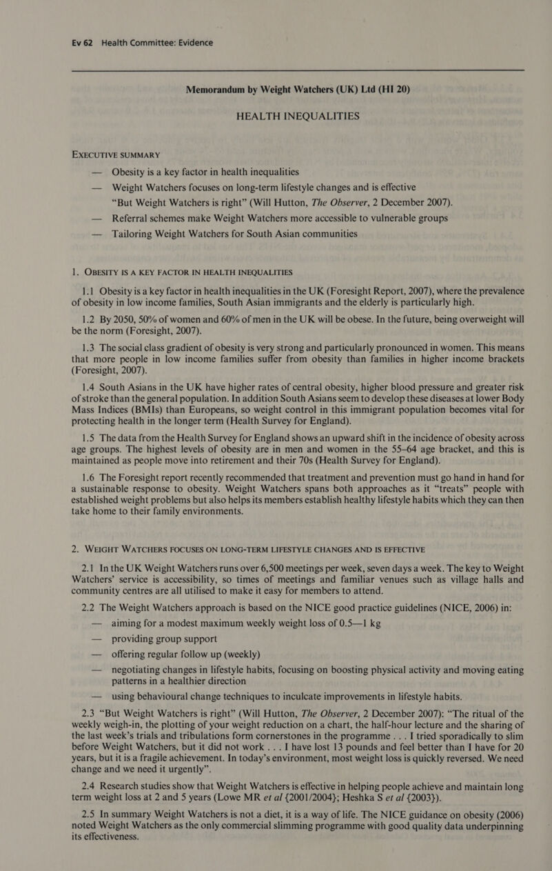 Memorandum by Weight Watchers (UK) Ltd (HI 20) HEALTH INEQUALITIES EXECUTIVE SUMMARY — Obesity is a key factor in health inequalities — Weight Watchers focuses on long-term lifestyle changes and is effective “But Weight Watchers is right” (Will Hutton, The Observer, 2 December 2007). — Referral schemes make Weight Watchers more accessible to vulnerable groups — Tailoring Weight Watchers for South Asian communities 1. OBESITY IS A KEY FACTOR IN HEALTH INEQUALITIES 1.1 Obesity is a key factor in health inequalities in the UK (Foresight Report, 2007), where the prevalence of obesity in low income families, South Asian immigrants and the elderly is particularly high. 1.2 By 2050, 50% of women and 60% of men in the UK will be obese. In the future, being overweight will be the norm (Foresight, 2007). 1.3 The social class gradient of obesity is very strong and particularly pronounced in women. This means that more people in low income families suffer from obesity than families in higher income brackets (Foresight, 2007). 1.4 South Asians in the UK have higher rates of central obesity, higher blood pressure and greater risk of stroke than the general population. In addition South Asians seem to develop these diseases at lower Body Mass Indices (BMIs) than Europeans, so weight control in this immigrant population becomes vital for protecting health in the longer term (Health Survey for England). 1.5 The data from the Health Survey for England shows an upward shift in the incidence of obesity across age groups. The highest levels of obesity are in men and women in the 55-64 age bracket, and this is maintained as people move into retirement and their 70s (Health Survey for England). 1.6 The Foresight report recently recommended that treatment and prevention must go hand in hand for a sustainable response to obesity. Weight Watchers spans both approaches as it “treats” people with established weight problems but also helps its members establish healthy lifestyle habits which they can then take home to their family environments. 2. WEIGHT WATCHERS FOCUSES ON LONG-TERM LIFESTYLE CHANGES AND IS EFFECTIVE 2.1 Inthe UK Weight Watchers runs over 6,500 meetings per week, seven days a week. The key to Weight Watchers’ service is accessibility, so times of meetings and familiar venues such as village halls and community centres are all utilised to make it easy for members to attend. 2.2 The Weight Watchers approach is based on the NICE good practice guidelines (NICE, 2006) in: — aiming for a modest maximum weekly weight loss of 0.5—1 kg — providing group support — offering regular follow up (weekly) — negotiating changes in lifestyle habits, focusing on boosting physical activity and moving eating patterns in a healthier direction — using behavioural change techniques to inculcate improvements in lifestyle habits. 2.3 “But Weight Watchers is right” (Will Hutton, The Observer, 2 December 2007): “The ritual of the weekly weigh-in, the plotting of your weight reduction on a chart, the half-hour lecture and the sharing of the last week’s trials and tribulations form cornerstones in the programme . . . I tried sporadically to slim before Weight Watchers, but it did not work . . . I have lost 13 pounds and feel better than I have for 20 years, but it is a fragile achievement. In today’s environment, most weight loss is quickly reversed. We need change and we need it urgently”. 2.4 Research studies show that Weight Watchers is effective in helping people achieve and maintain long term weight loss at 2 and 5 years (Lowe MR et al {2001/2004}; Heshka S er a/ {2003}). 2.5 In summary Weight Watchers is not a diet, it is a way of life. The NICE guidance on obesity (2006) noted Weight Watchers as the only commercial slimming programme with good quality data underpinning its effectiveness.