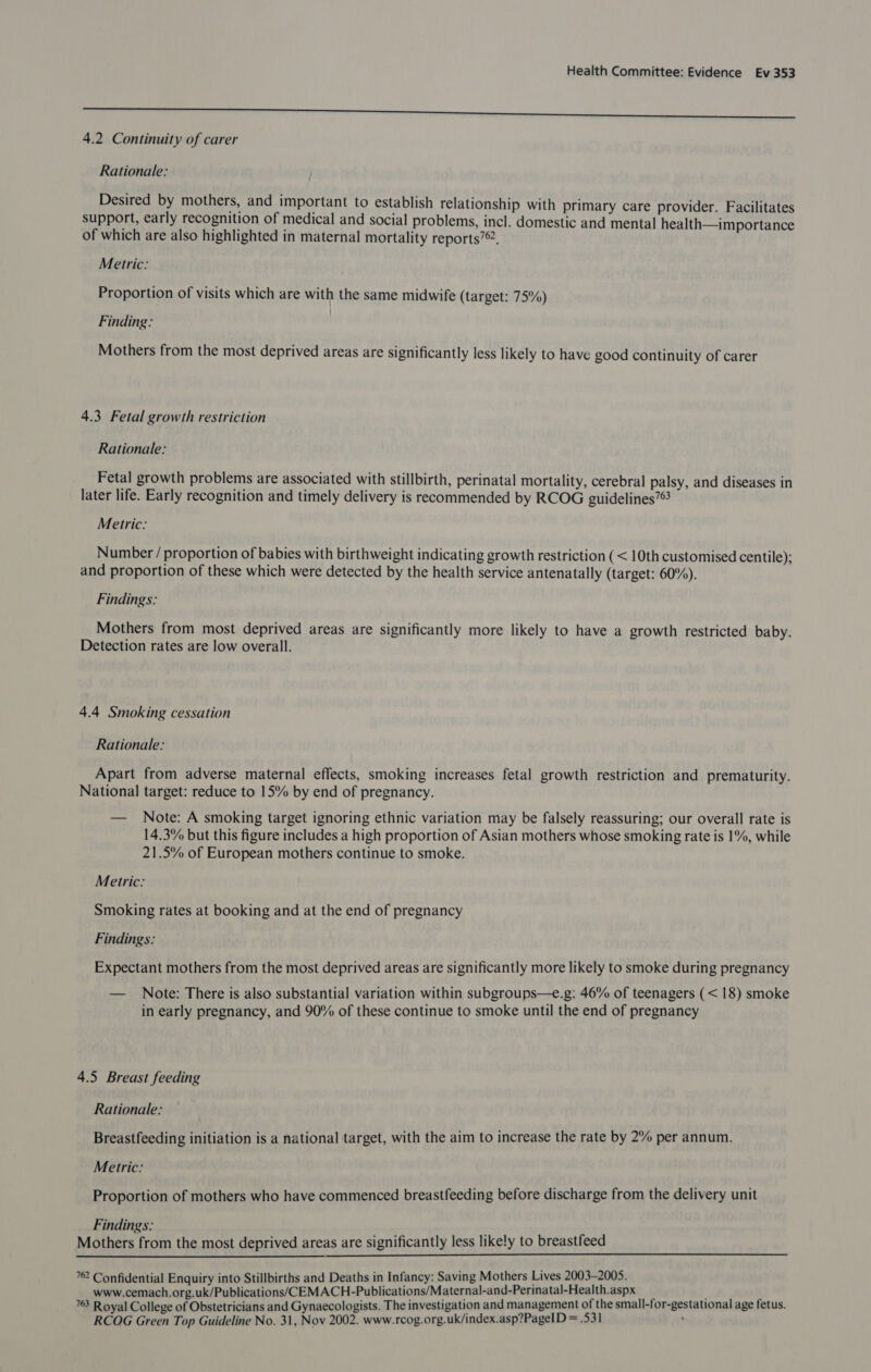 eee 4.2 Continuity of carer Rationale: Desired by mothers, and important to establish relationship with primary care provider. Facilitates support, early recognition of medical and social problems, incl. domestic and mental health—importance of which are also highlighted in maternal mortality reports?®. Metric: Proportion of visits which are with the same midwife (target: 75%) Finding: Mothers from the most deprived areas are significantly less likely to have good continuity of carer 4.3 Fetal growth restriction Rationale: Fetal growth problems are associated with stillbirth, perinatal mortality, cerebral palsy, and diseases in later life. Early recognition and timely delivery is recommended by RCOG guidelines’ Metric: Number / proportion of babies with birthweight indicating growth restriction (< 10th customised centile); and proportion of these which were detected by the health service antenatally (target: 60%). Findings: Mothers from most deprived areas are significantly more likely to have a growth restricted baby. Detection rates are low overall. 4.4 Smoking cessation Rationale: Apart from adverse maternal effects, smoking increases fetal growth restriction and prematurity. National target: reduce to 15% by end of pregnancy. — Note: A smoking target ignoring ethnic variation may be falsely reassuring; our overall rate is 14.3% but this figure includes a high proportion of Asian mothers whose smoking rate is 1%, while 21.5% of European mothers continue to smoke. Metric: Smoking rates at booking and at the end of pregnancy Findings: Expectant mothers from the most deprived areas are significantly more likely to smoke during pregnancy — Note: There is also substantial variation within subgroups—e.g: 46% of teenagers (< 18) smoke in early pregnancy, and 90% of these continue to smoke until the end of pregnancy 4.5 Breast feeding Rationale: Breastfeeding initiation is a national target, with the aim to increase the rate by 2% per annum. Metric: Proportion of mothers who have commenced breastfeeding before discharge from the delivery unit Findings: Mothers from the most deprived areas are significantly less likely to breastfeed  762 Confidential Enquiry into Stillbirths and Deaths in Infancy: Saving Mothers Lives 2003-2005. www.cemach.org.uk/Publications/CEMACH-Publications/Maternal-and-Perinatal-Health.aspx : 763 Royal College of Obstetricians and Gynaecologists. The investigation and management of the small-for-gestational age fetus. RCOG Green Top Guideline No. 31, Nov 2002. www.rcog.org.uk/index.asp?PageID = .531 :