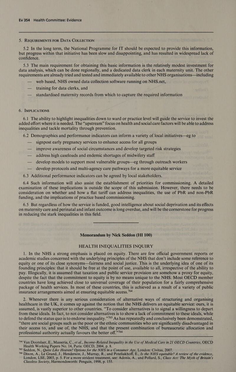 5. REQUIREMENTS FOR DATA COLLECTION 5.2 In the long term, the National Programme for IT should be expected to provide this information, but progress within that initiative has been slow and disappointing, and has resulted in widespread lack of confidence. 5.3 The main requirement for obtaining this basic information is the relatively modest investment for data analysis, which can be done regionally, and a dedicated data clerk in each maternity unit. The other requirements are already tried and tested and immediately available to other NHS organisations—including — _ web based, NHS owned data collection software running on NHS.net, — training for data clerks, and — standardised maternity records from which to capture the required information 6. IMPLICATIONS 6.1 The ability to highlight inequalities down to ward or practice level will guide the service to invest the added effort where it is needed. The “upstream” focus on health and social care factors will be able to address inequalities and tackle mortality through prevention. 6.2 Demographics and performance indicators can inform a variety of local initiatives—eg to — _ signpost early pregnancy services to enhance access for all groups — improve awareness of social circumstances and develop targeted risk strategies — address high caseloads and endemic shortages of midwifery staff — develop models to support most vulnerable groups—eg through outreach workers — develop protocols and multi-agency care pathways for a more equitable service 6.3 Additional performance indicators can be agreed by local stakeholders, 6.4 Such information will also assist the establishment of priorities for commissioning. A detailed examination of these implications is outside the scope of this submission. However, there needs to be consideration on whether and how a flat tariff can address inequalities, the use of PbR and non-PbR funding, and the implications of practice based commissioning. 6.5 But regardless of how the service is funded, good intelligence about social deprivation and its effects on maternity care and perinatal and infant outcome is long overdue, and will be the cornerstone for progress in reducing the stark inequalities in this field. Memorandum by Nick Seddon (HI 100) HEALTH INEQUALITIES INQUIRY 1. In the NHS a strong emphasis is placed on equity. There are few official government reports or academic studies concerned with the underlying principles of the NHS that don’t include some reference to equity or one of its close synonyms—fairness and social justice. This is the underlying idea of one of its founding principles: that it should be free at the point of use, available to all, irrespective of the ability to pay. Illogically, it is assumed that taxation and public service provision are somehow a proxy for equity, despite the fact that the commitment to equity is by no means unique to the NHS. Most OECD member countries have long achieved close to universal coverage of their population for a fairly comprehensive package of health services. In most of these countries, this is achieved as a result of a variety of public insurance arrangements aimed at ensuring equitable access.’ 2. Whenever there is any serious consideration of alternative ways of structuring and organising healthcare in the UK, it comes up against the notion that the NHS delivers an equitable service: ours, it is assumed, is vastly superior to other countries. “To consider alternatives is to signal a willingness to depart from these ideals. In fact, to not consider alternatives is to show a lack of commitment to these ideals, while to defend the status quo is to endorse inequality.”’® As has repeatedly and conclusively been demonstrated, “there are social groups such as the poor or the ethnic communities who are significantly disadvantaged in their access to, and use of, the NHS, and that the present combination of bureaucratic allocation and professional authority actually favours the better off.”7 74 Van Doorslaer, E., Masseria, C., et al., Income-Related Inequality in the Use of Medical Care in 21 OECD Countries, OECD Health Working Papers No. 14, Paris: OECD, 2004, p. 8. 765 Seddon, N., Quite Like Heaven? Options for the NHS in a Consumer Age, London: Civitas, 2007. 7 Dixon, A., Le Grand, J., Henderson, J., Murray, R., and Poteliakhoff, E., /s the NHS equitable? A review of the evidence, London, LSE, 2003, p. 5. For a more strident treatment, see: Adonis, A., and Pollard, S., Class Act: The Myth of Britain’s Classless Society, Harmondsworth: Penguin, 1998, p. 155.