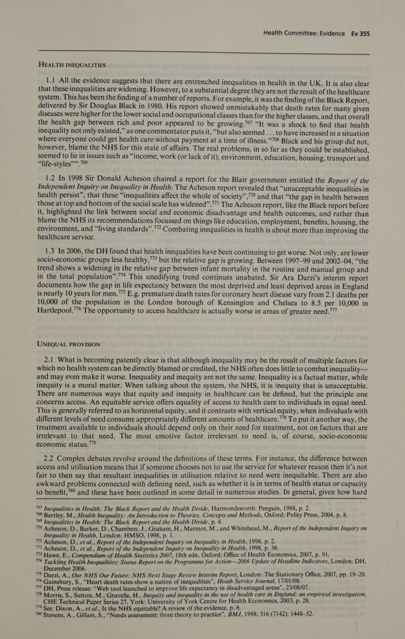 ————$—— HEALTH INEQUALITIES 1.1 All the evidence suggests that there are entrenched inequalities in health in the UK. It is also clear that these inequalities are widening. However, to a substantial degree they are not the result of the healthcare system. This has been the finding of a number of reports. For example, it was the finding of the Black Report, delivered by Sir Douglas Black in 1980. His report showed unmistakably that death rates for many given diseases were higher for the lower social and occupational classes than for the higher classes, and that overall the health gap between rich and poor appeared to be growing.” “It was a shock to find that health inequality not only existed,” as one commentator puts it, “but also seemed . . . to have increased ina situation where everyone could get health care, without payment at a time of illness.”76 Black and his group did not, however, blame the NHS for this state of affairs. The real problems, in so far as they could be established, seemed to lie Ghike: such as “income, work (or lack of it), environment, education, housing, transport and “life-styles””’. 1.2 In 1998 Sir Donald Acheson chaired a report for the Blair government entitled the Report of the Independent Inquiry on Inequality in Health. The Acheson report revealed that “unacceptable inequalities in health persist”, that these “inequalities affect the whole of society”,’”” and that “the gap in health between those at top and bottom of the social scale has widened”.””! The Acheson report, like the Black report before it, highlighted the link between social and economic disadvantage and health outcomes, and rather than blame the NHS its recommendations focussed on things like education, employment, benefits, housing, the environment, and “living standards” .’”? Combating inequalities in health is about more than improving the healthcare service. 1.3 In 2006, the DH found that health inequalities have been continuing to get worse. Not only, are lower socio-economic groups less healthy,’’’ but the relative gap is growing. Between 1997-99 and 2002-04, “the trend shows a widening in the relative gap between infant mortality in the routine and manual group and in the total population”.’”* This unedifying trend continues unabated. Sir Ara Darzi’s interim report documents how the gap in life expectancy between the most deprived and least deprived areas in England is nearly 10 years for men.’’° E.g. premature death rates for coronary heart disease vary from 2.1 deaths per 10,000 of the population in the London borough of Kensington and Chelsea to 8.5 per 10,000 in Hartlepool.’”° The opportunity to access healthcare is actually worse in areas of greater need.””” UNEQUAL PROVISION 2.1 What is becoming patently clear is that although inequality may be the result of multiple factors for which no health system can be directly blamed or credited, the NHS often does little to combat inequality— and may even make it worse. Inequality and inequity are not the same. Inequality is a factual matter, while inequity is a moral matter. When talking about the system, the NHS, it is inequity that is unacceptable. There are numerous ways that equity and inequity in healthcare can be defined, but the principle one concerns access. An equitable service offers equality of access to health care to individuals in equal need. This is generally referred to as horizontal equity, and it contrasts with vertical equity, when individuals with different levels of need consume appropriately different amounts of healthcare.’”’ To put it another way, the treatment available to individuals should depend only on their need for treatment, not on factors that are irrelevant to that need. The most emotive factor irrelevant to need is, of course, socio-economic economic status.” 2.2 Complex debates revolve around the definitions of these terms. For instance, the difference between access and utilisation means that if someone chooses not to use the service for whatever reason then it’s not fair to then say that resultant inequalities in utilisation relative to need were inequitable. There are also awkward problems connected with defining need, such as whether it is in terms of health status or capacity to benefit,’”*° and these have been outlined in some detail in numerous studies. In general, given how hard  767 Inequalities in Health: The Black Report and the Health Divide, Harmondsworth: Penguin, 1988, p. 2. 768 Bartley, M., Health Inequality: An Introduction to Theories, Concepts and Methods, Oxford: Polity Press, 2004, p. 8. 769 Inequalities in Health: The Black Report and the Health Divide, p. 4. 7 Acheson, D., Barker, D., Chambers, J., Graham, H., Marmot, M., and Whitehead, M., Report of the Independent Inquiry on Inequality in Health, London: HMSO, 1998, p. 1. 7 Acheson, D., et al., Report of the Independent Inquiry on Inequality in Health, 1998, p. 2. 7 Acheson, D., et al., Report of the Independent Inquiry on Inequality in Health, 1998, p. 36. ™3 Hawe, E., Compendium of Health Statistics 2007, 18th edn, Oxford: Office of Health Economics, 2007, p. 91. ™4 Tackling Health Inequalities: Status Report on the Programme for Action—2006 Update of Headline Indicators, London: DH, December 2006. 5 75 Darzi, A., Our NHS Our Future: NHS Next Stage Review Interim Report, London: The Stationary Office, 2007, pp. 19-20. 76 Gainsbury, S., “Heart death rates show a nation of inequalities”, Heath Service Journal, 17/01/08. 71 DH, Press release: “Web tool launched to improve life expectancy in disadvantaged areas”, 23/08/07. w/t LAG 78 Morris, S., Sutton, M., Gravelle, H., Jnequity and inequality in the use of health care in England. an empirical investigation, CHE Technical Paper Series 27, York: University of York Centre for Health Economics, 2003, p. 28. 779 See: Dixon, A., et al., Is the NHS equitable? A review of the evidence, p. 6. 780 Stevens, A., Gillam, S., “Needs assessment: from theory to practice”, BMJ, 1998; 316 (7142): 1448-52.